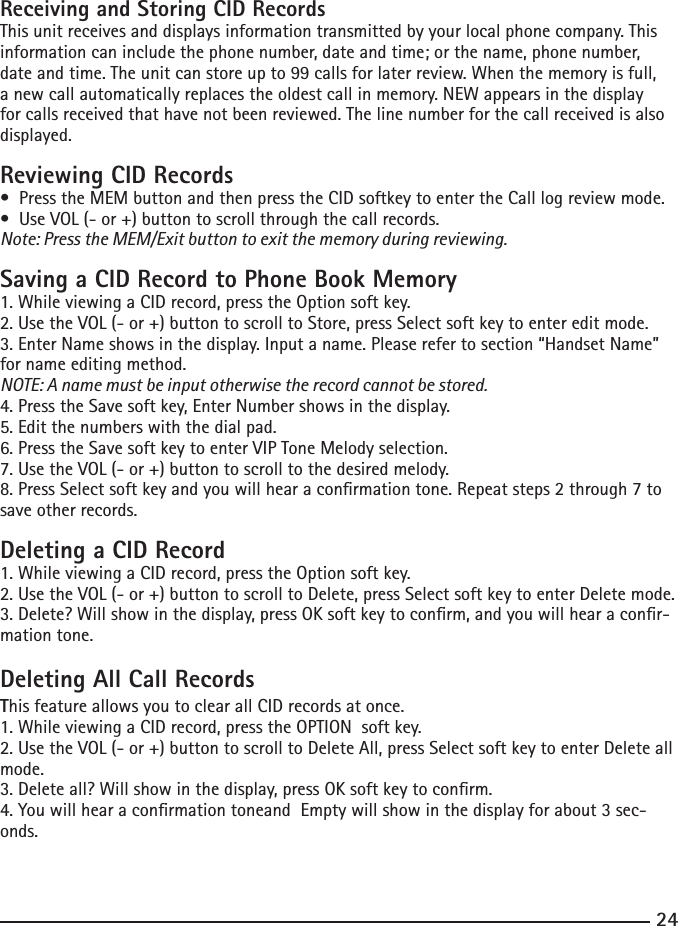 2425Receiving and Storing CID RecordsThis unit receives and displays information transmitted by your local phone company. This information can include the phone number, date and time; or the name, phone number, date and time. The unit can store up to 99 calls for later review. When the memory is full, a new call automatically replaces the oldest call in memory. NEW appears in the display for calls received that have not been reviewed. The line number for the call received is also displayed.Reviewing CID Records•PresstheMEMbuttonandthenpresstheCIDsoftkeytoentertheCalllogreviewmode.•UseVOL(-or+)buttontoscrollthroughthecallrecords.Note: Press the MEM/Exit button to exit the memory during reviewing.Saving a CID Record to Phone Book Memory1. While viewing a CID record, press the Option soft key. 2. Use the VOL (- or +) button to scroll to Store, press Select soft key to enter edit mode.3. Enter Name shows in the display. Input a name. Please refer to section “Handset Name” for name editing method.NOTE: A name must be input otherwise the record cannot be stored.4. Press the Save soft key, Enter Number shows in the display. 5. Edit the numbers with the dial pad. 6. Press the Save soft key to enter VIP Tone Melody selection.7. Use the VOL (- or +) button to scroll to the desired melody.8. Press Select soft key and you will hear a conrmation tone. Repeat steps 2 through 7 to save other records.Deleting a CID Record1. While viewing a CID record, press the Option soft key. 2. Use the VOL (- or +) button to scroll to Delete, press Select soft key to enter Delete mode.3. Delete? Will show in the display, press OK soft key to conrm, and you will hear a conr-mation tone.Deleting All Call RecordsThis feature allows you to clear all CID records at once.1. While viewing a CID record, press the OPTION  soft key. 2. Use the VOL (- or +) button to scroll to Delete All, press Select soft key to enter Delete all mode.3. Delete all? Will show in the display, press OK soft key to conrm.4. You will hear a conrmation toneand  Empty will show in the display for about 3 sec-onds.