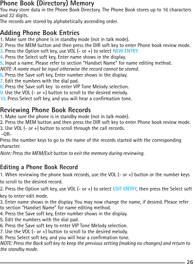 2627Phone Book (Directory) MemoryYou may store data in the Phone Book Directory. The Phone Book stores up to 16 characters and 32 digits.The records are stored by alphabetically ascending order.Adding Phone Book Entries1. Make sure the phone is in standby mode (not in talk mode).2. Press the MEM button and then press the DIR soft key to enter Phone book review mode.3. Press the Option soft key, use VOL (- or +) to select NEW ENTRY.4. Press the Select soft key, Enter name shows in the display. 5. Input a name. Please refer to section “Handset Name” for name editing method.NOTE: A name must be input otherwise the record cannot be stored.6. Press the Save soft key, Enter number shows in the display. 7. Edit the numbers with the dial pad. 8. Press the Save soft key  to enter VIP Tone Melody selection.9. Use the VOL (- or +) button to scroll to the desired melody.10. Press Select soft key, and you will hear a conrmation tone.Reviewing Phone Book Records1. Make sure the phone is in standby mode (not in talk mode).2. Press the MEM button and then press the DIR soft key to enter Phone book review mode.3. Use VOL (- or +) button to scroll through the call records. -OR- Press the number keys to go to the name of the records started with the corresponding character.Note: Press the MEM/Exit button to exit the memory during reviewing.Editing a Phone Book Record1. When reviewing the phone book records, use the VOL (- or +) button or the number keys to scroll to the desired record.2. Press the Option soft key, use VOL (- or +) to select EDIT ENTRY, then press the Select soft key to enter edit mode. 3. Enter name shows in the display. You may now change the name, if desired. Please refer to section “Handset Name” for name editing method.4. Press the Save soft key, Enter number shows in the display. 5. Edit the numbers with the dial pad. 6. Press the Save soft key to enter VIP Tone Melody selection.7. Use the VOL (- or +) button to scroll to the desired melody.8. Press Select soft key, and you will hear a conrmation tone.NOTE: Press the Back soft key to keep the previous setting (making no changes) and return to the standby mode.