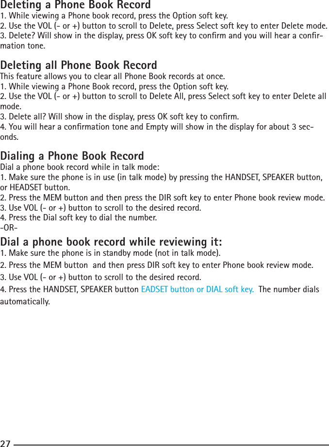 262727Deleting a Phone Book Record1. While viewing a Phone book record, press the Option soft key. 2. Use the VOL (- or +) button to scroll to Delete, press Select soft key to enter Delete mode.3. Delete? Will show in the display, press OK soft key to conrm and you will hear a conr-mation tone.Deleting all Phone Book RecordThis feature allows you to clear all Phone Book records at once.1. While viewing a Phone Book record, press the Option soft key. 2. Use the VOL (- or +) button to scroll to Delete All, press Select soft key to enter Delete all mode.3. Delete all? Will show in the display, press OK soft key to conrm.4. You will hear a conrmation tone and Empty will show in the display for about 3 sec-onds.Dialing a Phone Book RecordDial a phone book record while in talk mode:1. Make sure the phone is in use (in talk mode) by pressing the HANDSET, SPEAKER button, or HEADSET button.2. Press the MEM button and then press the DIR soft key to enter Phone book review mode.3. Use VOL (- or +) button to scroll to the desired record.4. Press the Dial soft key to dial the number.-OR-Dial a phone book record while reviewing it:1. Make sure the phone is in standby mode (not in talk mode).2. Press the MEM button  and then press DIR soft key to enter Phone book review mode.3. Use VOL (- or +) button to scroll to the desired record.4. Press the HANDSET, SPEAKER button EADSET button or DIAL soft key.  The number dials automatically.