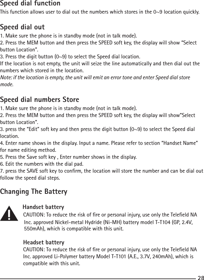 2829Speed dial functionThis function allows user to dial out the numbers which stores in the 0~9 location quickly. Speed dial out1. Make sure the phone is in standby mode (not in talk mode).2. Press the MEM button and then press the SPEED soft key, the display will show “Select button Location”.3. Press the digit button (0~9) to select the Speed dial location.If the location is not empty, the unit will seize the line automatically and then dial out the numbers which stored in the location. Note: if the location is empty, the unit will emit an error tone and enter Speed dial store mode.Speed dial numbers Store1. Make sure the phone is in standby mode (not in talk mode).2. Press the MEM button and then press the SPEED soft key, the display will show”Select button Location”.3. press the “Edit” soft key and then press the digit button (0~9) to select the Speed dial location.4. Enter name shows in the display. Input a name. Please refer to section “Handset Name” for name editing method.5. Press the Save soft key , Enter number shows in the display. 6. Edit the numbers with the dial pad. 7. press the SAVE soft key to conrm, the location will store the number and can be dial out follow the speed dial steps.Changing The Battery   Handset battery    CAUTION: To reduce the risk of re or personal injury, use only the Teleeld NA     Inc. approved Nickel-metal Hydride (Ni-MH) battery model T-T104 (GP, 2.4V,     550mAh), which is compatible with this unit.Headset battery                                          CAUTION: To reduce the risk of re or personal injury, use only the Teleeld NA Inc. approved Li-Polymer battery Model T-T101 (A.E., 3.7V, 240mAh), which is compatible with this unit.