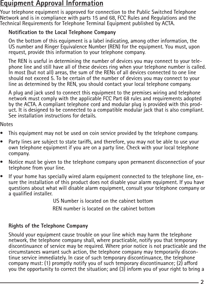 23Equipment Approval InformationYour telephone equipment is approved for connection to the Public Switched Telephone Network and is in compliance with parts 15 and 68, FCC Rules and Regulations and the Technical Requirements for Telephone Terminal Equipment published by ACTA.     Notication to the Local Telephone Company  On the bottom of this equipment is a label indicating, among other information, the US number and Ringer Equivalence Number (REN) for the equipment. You must, upon request, provide this information to your telephone company.  The REN is useful in determining the number of devices you may connect to your tele-phone line and still have all of these devices ring when your telephone number is called. In most (but not all) areas, the sum of the RENs of all devices connected to one line should not exceed 5. To be certain of the number of devices you may connect to your line as determined by the REN, you should contact your local telephone company.  A plug and jack used to connect this equipment to the premises wiring and telephone network must comply with the applicable FCC Part 68 rules and requirements adopted by the ACTA. A compliant telephone cord and modular plug is provided with this prod-uct. It is designed to be connected to a compatible modular jack that is also compliant. See installation instructions for details.Notes  • Thisequipmentmaynotbeusedoncoinserviceprovidedbythetelephonecompany.• Partylinesaresubjecttostatetaris,andtherefore,youmaynotbeabletouseyourown telephone equipment if you are on a party line. Check with your local telephone company.• Noticemustbegiventothetelephonecompanyuponpermanentdisconnectionofyourtelephone from your line.• Ifyourhomehasspeciallywiredalarmequipmentconnectedtothetelephoneline,en-sure the installation of this product does not disable your alarm equipment. If you have questions about what will disable alarm equipment, consult your telephone company or a qualied installer.US Number is located on the cabinet bottom REN number is located on the cabinet bottom         Rights of the Telephone Company   Should your equipment cause trouble on your line which may harm the telephone network, the telephone company shall, where practicable, notify you that temporary discontinuance of service may be required. Where prior notice is not practicable and the circumstances warrant such action, the telephone company may temporarily discon-tinue service immediately. In case of such temporary discontinuance, the telephone companymust:(1)promptlynotifyyouofsuchtemporarydiscontinuance;(2)aordyou the opportunity to correct the situation; and (3) inform you of your right to bring a 