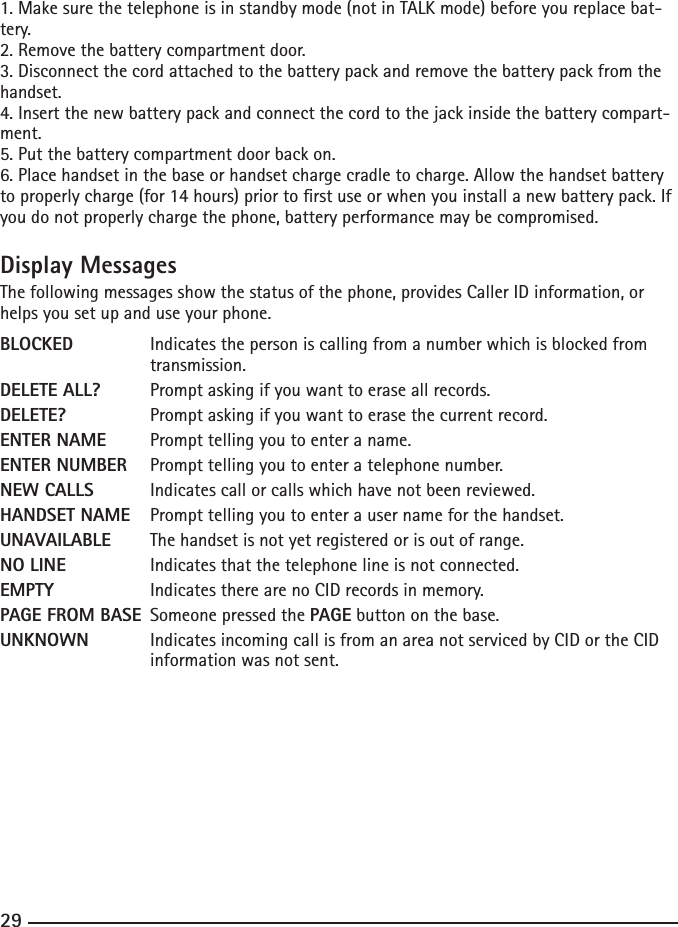 2829291. Make sure the telephone is in standby mode (not in TALK mode) before you replace bat-tery.2. Remove the battery compartment door.3. Disconnect the cord attached to the battery pack and remove the battery pack from the handset.4. Insert the new battery pack and connect the cord to the jack inside the battery compart-ment.5. Put the battery compartment door back on.6. Place handset in the base or handset charge cradle to charge. Allow the handset battery to properly charge (for 14 hours) prior to rst use or when you install a new battery pack. If you do not properly charge the phone, battery performance may be compromised.Display MessagesThe following messages show the status of the phone, provides Caller ID information, or helps you set up and use your phone.BLOCKED   Indicates the person is calling from a number which is blocked from        transmission.DELETE ALL?  Prompt asking if you want to erase all records.DELETE?    Prompt asking if you want to erase the current record. ENTER NAME  Prompt telling you to enter a name.ENTER NUMBER  Prompt telling you to enter a telephone number.NEW CALLS  Indicates call or calls which have not been reviewed.HANDSET NAME  Prompt telling you to enter a user name for the handset.UNAVAILABLE  The handset is not yet registered or is out of range.NO LINE    Indicates that the telephone line is not connected.EMPTY    Indicates there are no CID records in memory.PAGE FROM BASE  Someone pressed the PAGE button on the base.UNKNOWN  Indicates incoming call is from an area not serviced by CID or the CID        information was not sent.