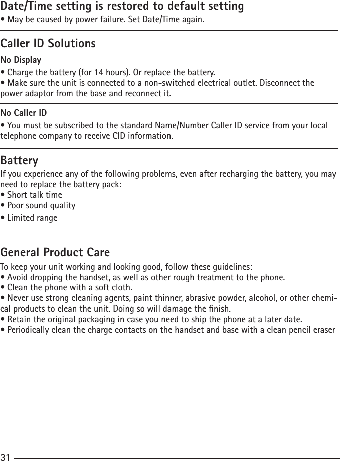 303131Date/Time setting is restored to default setting•Maybecausedbypowerfailure.SetDate/Timeagain.Caller ID SolutionsNo Display•Chargethebattery(for14hours).Orreplacethebattery.•Makesuretheunitisconnectedtoanon-switchedelectricaloutlet.Disconnectthepower adaptor from the base and reconnect it.No Caller ID•YoumustbesubscribedtothestandardName/NumberCallerIDservicefromyourlocaltelephone company to receive CID information.BatteryIf you experience any of the following problems, even after recharging the battery, you may need to replace the battery pack:•Shorttalktime•Poorsoundquality•LimitedrangeGeneral Product CareTo keep your unit working and looking good, follow these guidelines:•Avoiddroppingthehandset,aswellasotherroughtreatmenttothephone.•Cleanthephonewithasoftcloth.•Neverusestrongcleaningagents,paintthinner,abrasivepowder,alcohol,orotherchemi-cal products to clean the unit. Doing so will damage the nish.•Retaintheoriginalpackagingincaseyouneedtoshipthephoneatalaterdate.•Periodicallycleanthechargecontactsonthehandsetandbasewithacleanpencileraser