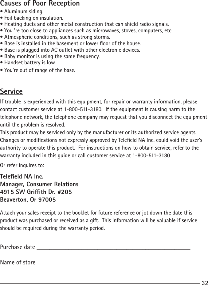 3233Causes of Poor Reception•Aluminumsiding.•Foilbackingoninsulation.•Heatingductsandothermetalconstructionthatcanshieldradiosignals.•You’retooclosetoappliancessuchasmicrowaves,stoves,computers,etc.•Atmosphericconditions,suchasstrongstorms.•Baseisinstalledinthebasementorloweroorofthehouse.•BaseispluggedintoACoutletwithotherelectronicdevices.•Babymonitorisusingthesamefrequency.•Handsetbatteryislow.•You’reoutofrangeofthebase.ServiceIf trouble is experienced with this equipment, for repair or warranty information, please contact customer service at 1-800-511-3180.  If the equipment is causing harm to the telephone network, the telephone company may request that you disconnect the equipment until the problem is resolved.This product may be serviced only by the manufacturer or its authorized service agents.  Changes or modications not expressly approved by Teleeld NA Inc. could void the user’s authority to operate this product.  For instructions on how to obtain service, refer to the warranty included in this guide or call customer service at 1-800-511-3180.Or refer inquires to:Teleeld NA Inc.Manager, Consumer Relations4915 SW Grith Dr. #205Beaverton, Or 97005Attach your sales receipt to the booklet for future reference or jot down the date this product was purchased or received as a gift.  This information will be valuable if service should be required during the warranty period.Purchase date ________________________________________________   Name of store ________________________________________________