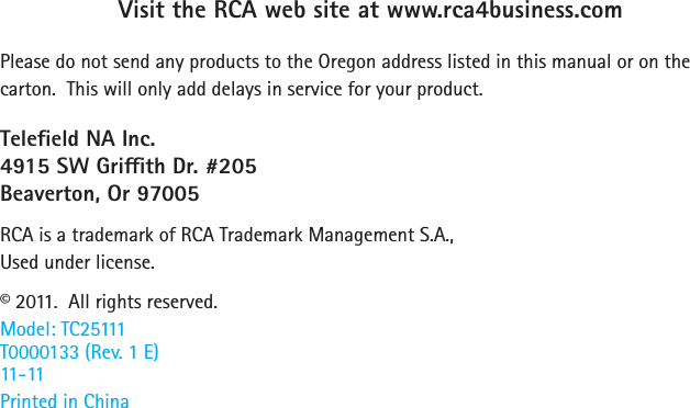 34Visit the RCA web site at www.rca4business.comPlease do not send any products to the Oregon address listed in this manual or on the carton.  This will only add delays in service for your product.Teleeld NA Inc.4915 SW Grith Dr. #205Beaverton, Or 97005RCA is a trademark of RCA Trademark Management S.A.,Used under license.© 2011.  All rights reserved.Model: TC25111T0000133 (Rev. 1 E) 11-11Printed in China