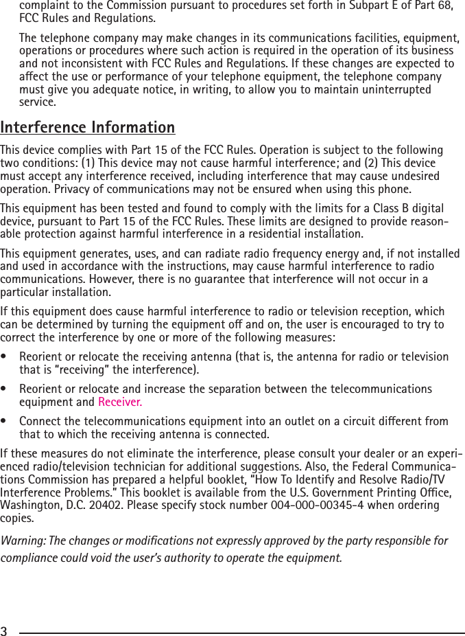 233complaint to the Commission pursuant to procedures set forth in Subpart E of Part 68, FCC Rules and Regulations.  The telephone company may make changes in its communications facilities, equipment, operations or procedures where such action is required in the operation of its business and not inconsistent with FCC Rules and Regulations. If these changes are expected to aecttheuseorperformanceofyourtelephoneequipment,thetelephonecompanymust give you adequate notice, in writing, to allow you to maintain uninterrupted service.Interference InformationThis device complies with Part 15 of the FCC Rules. Operation is subject to the following two conditions: (1) This device may not cause harmful interference; and (2) This device must accept any interference received, including interference that may cause undesired operation. Privacy of communications may not be ensured when using this phone.This equipment has been tested and found to comply with the limits for a Class B digital device, pursuant to Part 15 of the FCC Rules. These limits are designed to provide reason-able protection against harmful interference in a residential installation.This equipment generates, uses, and can radiate radio frequency energy and, if not installed and used in accordance with the instructions, may cause harmful interference to radio communications. However, there is no guarantee that interference will not occur in a particular installation.If this equipment does cause harmful interference to radio or television reception, which canbedeterminedbyturningtheequipmentoandon,theuserisencouragedtotrytocorrect the interference by one or more of the following measures:• Reorientorrelocatethereceivingantenna(thatis,theantennaforradioortelevisionthat is “receiving” the interference).• Reorientorrelocateandincreasetheseparationbetweenthetelecommunicationsequipment and Receiver.• Connectthetelecommunicationsequipmentintoanoutletonacircuitdierentfromthat to which the receiving antenna is connected.If these measures do not eliminate the interference, please consult your dealer or an experi-enced radio/television technician for additional suggestions. Also, the Federal Communica-tions Commission has prepared a helpful booklet, “How To Identify and Resolve Radio/TV Interference Problems.” This booklet is available from the U.S. Government Printing Oce, Washington, D.C. 20402. Please specify stock number 004-000-00345-4 when ordering copies.Warning: The changes or modications not expressly approved by the party responsible for compliance could void the user’s authority to operate the equipment.