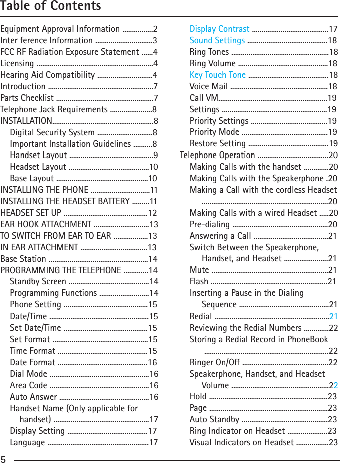 455Table of ContentsEquipment Approval Information ................2Inter ference Information ..............................3FCC RF Radiation Exposure Statement ......4Licensing .............................................................4Hearing Aid Compatibility .............................4Introduction .......................................................7Parts Checklist ...................................................7Telephone Jack Requirements ......................8INSTALLATION.....................................................8    Digital Security System .............................8    Important Installation Guidelines ..........8    Handset Layout ............................................9    Headset Layout ..........................................10    Base Layout ................................................10INSTALLING THE PHONE ...............................11INSTALLING THE HEADSET BATTERY .........11HEADSET SET UP ............................................12EAR HOOK ATTACHMENT .............................13TO SWITCH FROM EAR TO EAR ..................13IN EAR ATTACHMENT ...................................13Base Station ....................................................14PROGRAMMING THE TELEPHONE .............14    Standby Screen ..........................................14    Programming Functions ..........................14    Phone Setting ............................................15    Date/Time ....................................................15    Set Date/Time ............................................15    Set Format ..................................................15    Time Format ...............................................15    Date Format ...............................................16    Dial Mode ....................................................16    Area Code ....................................................16          Auto Answer ...............................................16          Handset Name (Only applicable for        handset) ..................................................17    Display Setting ..........................................17    Language .....................................................17    Display Contrast ........................................17    Sound Settings ..........................................18    Ring Tones ...................................................18    Ring Volume ...............................................18    Key Touch Tone ..........................................18    Voice Mail ...................................................18    Call VM.........................................................19    Settings .......................................................19    Priority Settings ........................................19    Priority Mode .............................................19    Restore Setting ..........................................19Telephone Operation .....................................20    Making Calls with the handset .............20    Making Calls with the Speakerphone .20    Making a Call with the cordless Headset         ..................................................................20    Making Calls with a wired Headset .....20    Pre-dialing ..................................................20    Answering a Call .......................................21    Switch Between the Speakerphone,         Handset, and Headset .......................21    Mute .............................................................21    Flash .............................................................21    Inserting a Pause in the Dialing          Sequence ...............................................21    Redial ............................................................21    Reviewing the Redial Numbers .............22    Storing a Redial Record in PhoneBook          .................................................................22RingerOn/O.............................................22    Speakerphone, Handset, and Headset         Volume ...................................................22    Hold ..............................................................23    Page ..............................................................23    Auto Standby .............................................23    Ring Indicator on Headset .....................23    Visual Indicators on Headset .................23