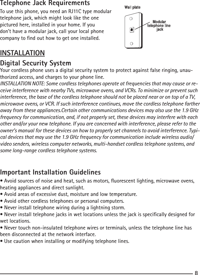 89Telephone Jack RequirementsTo use this phone, you need an RJ11C type modulartelephone jack, which might look like the one pictured here, installed in your home. If youdon’t have a modular jack, call your local phone company to nd out how to get one installed.INSTALLATIONDigital Security SystemYour cordless phone uses a digital security system to protect against false ringing, unau-thorized access, and charges to your phone line.INSTALLATION NOTE: Some cordless telephones operate at frequencies that may cause or re-ceive interference with nearby TVs, microwave ovens, and VCRs. To minimize or prevent such interference, the base of the cordless telephone should not be placed near or on top of a TV, microwave ovens, or VCR. If such interference continues, move the cordless telephone farther away from these appliances.Certain other communications devices may also use the 1.9 GHz frequency for communication, and, if not properly set, these devices may interfere with each other and/or your new telephone. If you are concerned with interference, please refer to the owner’s manual for these devices on how to properly set channels to avoid interference. Typi-cal devices that may use the 1.9 GHz frequency for communication include wireless audio/video senders, wireless computer networks, multi-handset cordless telephone systems, and some long-range cordless telephone systems.Important Installation Guidelines•Avoidsourcesofnoiseandheat,suchasmotors,uorescentlighting,microwaveovens,heating appliances and direct sunlight.•Avoidareasofexcessivedust,moistureandlowtemperature.•Avoidothercordlesstelephonesorpersonalcomputers.•Neverinstalltelephonewiringduringalightningstorm.•Neverinstalltelephonejacksinwetlocationsunlessthejackisspecicallydesignedforwet locations.•Nevertouchnon-insulatedtelephonewiresorterminals,unlessthetelephonelinehasbeen disconnected at the network interface.•Usecautionwheninstallingormodifyingtelephonelines.