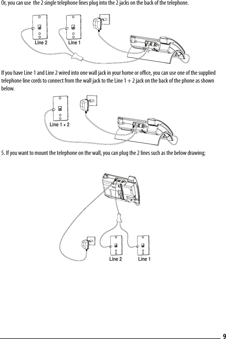 Or, you can use  the 2 single telephone lines plug into the 2 jacks on the back of the telephone.  Line 1Line 2If you have Line 1 and Line 2 wired into one wall jack in your home or oce, you can use one of the supplied telephone line cords to connect from the wall jack to the Line 1 + 2 jack on the back of the phone as shown below.  Line 1 + 25. If you want to mount the telephone on the wall, you can plug the 2 lines such as the below drawing;    Line 1Line 29