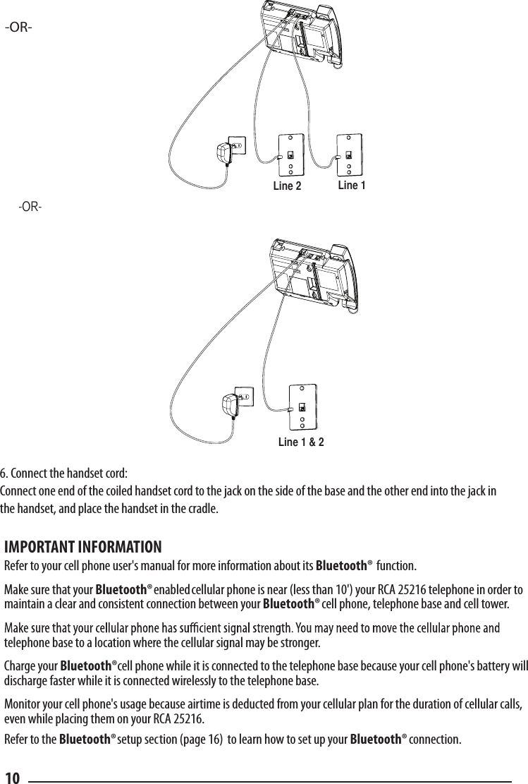 -OR--OR-Line 1Line 2Line 1 &amp; 26. Connect the handset cord:  Connect one end of the coiled handset cord to the jack on the side of the base and the other end into the jack in the handset, and place the handset in the cradle. 10IMPORTANT INFORMATIONRefer to your cell phone user&apos;s manual for more information about its Bluetooth® function.Make sure that your Bluetooth® enabled cellular phone is near (less than 10&apos;) your RCA 25216 telephone in order to maintain a clear and consistent connection between your Bluetooth®cell phone, telephone base and cell tower.telephone base to a location where the cellular signal may be stronger.Charge your Bluetooth®cell phone while it is connected to the telephone base because your cell phone&apos;s battery will discharge faster while it is connected wirelessly to the telephone base.Monitor your cell phone&apos;s usage because airtime is deducted from your cellular plan for the duration of cellular calls, even while placing them on your RCA 25216.Refer to the Bluetooth®             setup section (page 16)  to learn how to set up your Bluetooth®  connection.