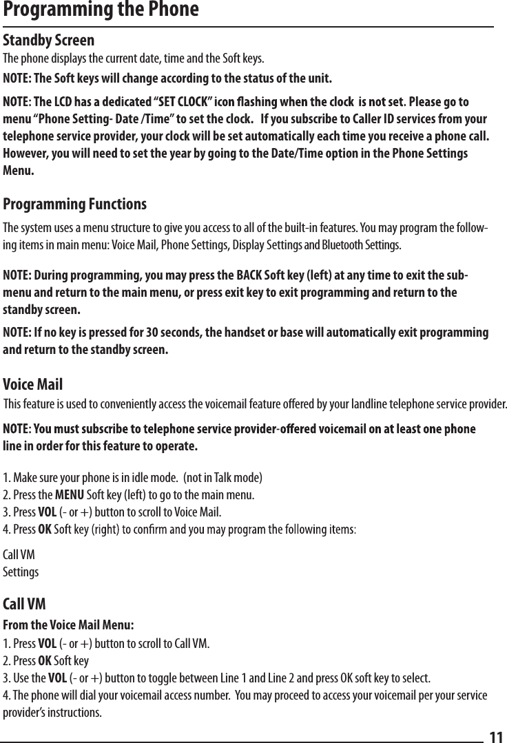 Programming the PhoneStandby Screen  The phone displays the current date, time and the Soft keys.  NOTE: The Soft keys will change according to the status of the unit.  menu “Phone Setting- Date /Time” to set the clock.   If you subscribe to Caller ID services from your telephone service provider, your clock will be set automatically each time you receive a phone call.  However, you will need to set the year by going to the Date/Time option in the Phone Settings Menu. Programming Functions  The system uses a menu structure to give you access to all of the built-in features. You may program the follow-ing items in main menu: Voice Mail, Phone Settings, Display Settings and Bluetooth Settings.NOTE: During programming, you may press the BACK Soft key (left) at any time to exit the sub-menu and return to the main menu, or press exit key to exit programming and return to the standby screen.NOTE: If no key is pressed for 30 seconds, the handset or base will automatically exit programming and return to the standby screen.  Voice Mailline in order for this feature to operate.1. Make sure your phone is in idle mode.  (not in Talk mode)2. Press the MENU Soft key (left) to go to the main menu. 3. Press VOL (- or +) button to scroll to Voice Mail. 4. Press OKCall VMSettingsCall VMFrom the Voice Mail Menu:1. Press VOL (- or +) button to scroll to Call VM. 2. Press OK Soft key3. Use the VOL (- or +) button to toggle between Line 1 and Line 2 and press OK soft key to select.4. The phone will dial your voicemail access number.  You may proceed to access your voicemail per your service provider’s instructions.11This feature is used to conveniently access the voicemail feature oered by your landline telephone service provider.