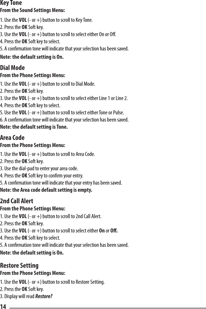 Key ToneFrom the Sound Settings Menu:1. Use the VOL (- or +) button to scroll to Key Tone.2. Press the OK Soft key.3. Use the VOL (- or +) button to scroll to select either On or O.4. Press the OK Soft key to select.5. A conrmation tone will indicate that your selection has been saved.Note: the default setting is On.Dial ModeFrom the Phone Settings Menu:1. Use the VOL (- or +) button to scroll to Dial Mode.2. Press the OK Soft key.3. Use the VOL (- or +) button to scroll to select either Line 1 or Line 2.4. Press the OK Soft key to select.5. Use the VOL (- or +) button to scroll to select either Tone or Pulse.6. A conrmation tone will indicate that your selection has been saved.Note: the default setting is Tone.Area CodeFrom the Phone Settings Menu:1. Use the VOL (- or +) button to scroll to Area Code.2. Press the OK Soft key.3. Use the dial-pad to enter your area code.4. Press the OK Soft key to conrm your entry.5. A conrmation tone will indicate that your entry has been saved.Note: the Area code default setting is empty.2nd Call AlertFrom the Phone Settings Menu:1. Use the VOL (- or +) button to scroll to 2nd Call Alert.2. Press the OK Soft key.3. Use the VOL (- or +) button to scroll to select either On or O.4. Press the OK Soft key to select.5. A conrmation tone will indicate that your selection has been saved.Note: the default setting is On.Restore SettingFrom the Phone Settings Menu:1. Use the VOL (- or +) button to scroll to Restore Setting.2. Press the OK Soft key.3. Display will read Restore?14