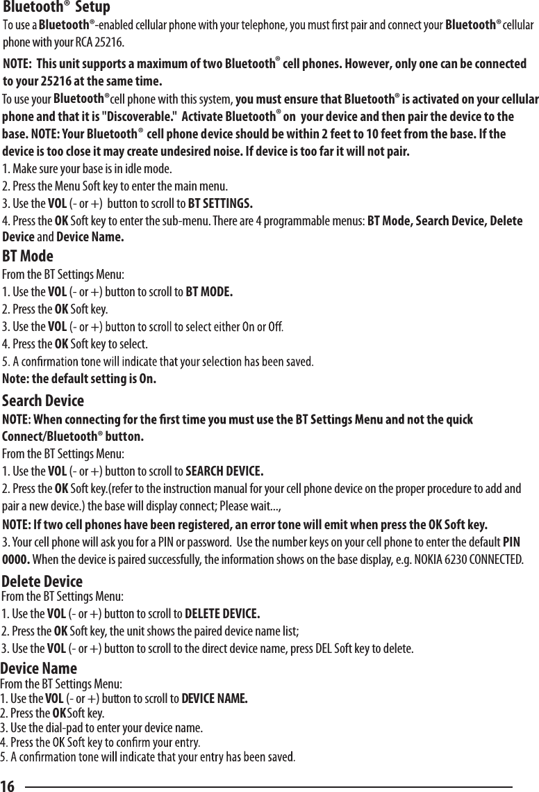 16Bluetooth®  Setupphone with your RCA 25216.NOTE:  This unit supports a maximum of two Bluetooth   cell phones. However, only one can be connected to your 25216 at the same time.  To use your  cell phone with this system, you must ensure that Bluetooth   is activated on your cellular phone and that it is &quot;Discoverable.&quot;  Activate Bluetooth   on  your device and then pair the device to the base. NOTE: Your Bluetooth    cell phone device should be within 2 feet to 10 feet from the base. If the device is too close it may create undesired noise. If device is too far it will not pair.1. Make sure your base is in idle mode.2. Press the Menu Soft key to enter the main menu.3. Use the VOL (- or +)  button to scroll to BT SETTINGS.4. Press the OK Soft key to enter the sub-menu. There are 4 programmable menus: BT Mode, Search Device, Delete Device and Device Name.BT ModeFrom the BT Settings Menu:1. Use the VOL (- or +) button to scroll to BT MODE.2. Press the OK Soft key.3. Use the VOL4. Press the OK Soft key to select.Note: the default setting is On.Search DeviceConnect/Bluetooth® button.From the BT Settings Menu:1. Use the VOL (- or +) button to scroll to SEARCH DEVICE.2. Press the OK Soft key.(refer to the instruction manual for your cell phone device on the proper procedure to add and pair a new device.) the base will display connect; Please wait...,NOTE: If two cell phones have been registered, an error tone will emit when press the OK Soft key.3. Your cell phone will ask you for a PIN or password.  Use the number keys on your cell phone to enter the default PIN 0000. When the device is paired successfully, the information shows on the base display, e.g. NOKIA 6230 CONNECTED.Delete DeviceFrom the BT Settings Menu:1. Use the VOL (- or +) button to scroll to DELETE DEVICE.2. Press the OK Soft key, the unit shows the paired device name list;3. Use the VOL (- or +) button to scroll to the direct device name, press DEL Soft key to delete.Device NameFrom the BT Settings Menu:1. Use the VOL (- or +) button to scroll to DEVICE NAME.2. Press the OK Soft key.3. Use the dial-pad to enter your device name.®  ®®®Bluetooth® Bluetooth®Bluetooth®