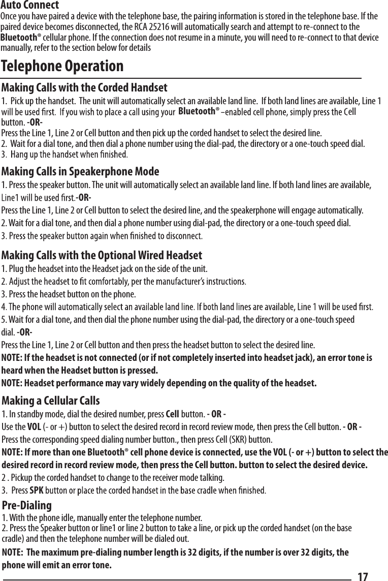 Telephone Operation  Pre-Dialing  1. With the phone idle, manually enter the telephone number.2. Press the Speaker button or line1 or line 2 button to take a line, or pick up the corded handset (on the base cradle) and then the telephone number will be dialed out.NOTE:  The maximum pre-dialing number length is 32 digits, if the number is over 32 digits, the phone will emit an error tone. 17Making a Cellular Calls1. In standby mode, dial the desired number, press Cell button. - OR - Use the VOL (- or +) button to select the desired record in record review mode, then press the Cell button. - OR - Press the corresponding speed dialing number button., then press Cell (SKR) button.NOTE: If more than one Bluetooth® cell phone device is connected, use the VOL (- or +) button to select the desired record in record review mode, then press the Cell button. button to select the desired device.2 . Pickup the corded handset to change to the receiver mode talking.3. Press SPK Auto ConnectOnce you have paired a device with the telephone base, the pairing information is stored in the telephone base. If the paired device becomes disconnected, the RCA 25216 will automatically search and attempt to re-connect to the cellular phone. If the connection does not resume in a minute, you will need to re-connect to that device manually, refer to the section below for details Making Calls with the Corded Handset1.  Pick up the handset.  The unit will automatically select an available land line.  If both land lines are available, Line 1 button. -OR-Press the Line 1, Line 2 or Cell button and then pick up the corded handset to select the desired line.2.  Wait for a dial tone, and then dial a phone number using the dial-pad, the directory or a one-touch speed dial.Making Calls in Speakerphone Mode1. Press the speaker button. The unit will automatically select an available land line. If both land lines are available, -OR-Press the Line 1, Line 2 or Cell button to select the desired line, and the speakerphone will engage automatically.2. Wait for a dial tone, and then dial a phone number using dial-pad, the directory or a one-touch speed dial.Making Calls with the Optional Wired Headset1. Plug the headset into the Headset jack on the side of the unit.3. Press the headset button on the phone.5. Wait for a dial tone, and then dial the phone number using the dial-pad, the directory or a one-touch speeddial. -OR-Press the Line 1, Line 2 or Cell button and then press the headset button to select the desired line.NOTE: If the headset is not connected (or if not completely inserted into headset jack), an error tone is heard when the Headset button is pressed.NOTE: Headset performance may vary widely depending on the quality of the headset.ellBluetooth®Bluetooth®
