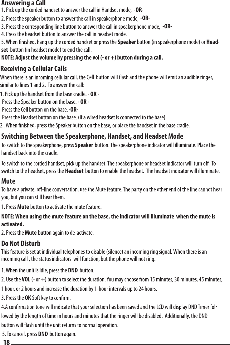 Answering a Call  1. Pick up the corded handset to answer the call in Handset mode, -OR-  2. Press the speaker button to answer the call in speakerphone mode,  -OR-  3. Press the corresponding line button to answer the call in speakerphone mode,  -OR-  4. Press the headset button to answer the call in headset mode.  Speaker button (in speakerphone mode) or Head-set  button (in headset mode) to end the call.  NOTE: Adjust the volume by pressing the vol (- or +) button during a call.  Switching Between the Speakerphone, Handset, and Headset Mode  To switch to the speakerphone, press Speaker  button. The speakerphone indicator will illuminate. Place the handset back into the cradle.  Tswitch to the headset, press the Headset  button to enable the headset.  The headset indicator will illuminate.Mute  you, but you can still hear them.  1. Press Mute button to activate the mute feature.  NOTE: When using the mute feature on the base, the indicator will illuminate  when the mute is activated. 2. Press the Mute button again to de-activate.Do Not Disturb  This feature is set at individual telephones to disable (silence) an incoming ring signal. When there is an   incoming call , the status indicators  will function, but the phone will not ring.    1. When the unit is idle, press the DND  button.   2. Use the VOL (- or +) button to select the duration. You may choose from 15 minutes, 30 minutes, 45 minutes, 1 hour, or 2 hours and increase the duration by 1-hour intervals up to 24 hours. 3. Press the OK -lowed by the length of time in hours and minutes that the ringer will be disabled.  Additionally, the DND 5. To cancel, press DND button again.   18Receiving a Cellular Callssimilar to lines 1 and 2.  To answer the call:1. Pick up the handset from the base cradle. - OR -  Press the Speaker button on the base. - OR -  Press the Cell button on the base. -OR-  Press the Headset button on the base. (if a wired headset is connected to the base)ell