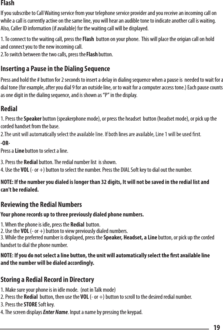 Flash  If you subscribe to Call Waiting service from your telephone service provider and you receive an incoming call on while a call is currently active on the same line, you will hear an audible tone to indicate another call is waiting.  Also, Caller ID information (if available) for the waiting call will be displayed.  1. To connect to the waiting call, press the Flash  button on your phone.  This will place the origian call on hold and connect you to the new incoming call.2.To switch between the two calls, press the button.  Inserting a Pause in the Dialing Sequence  Press and hold the # button for 2 seconds to insert a delay in dialing sequence when a pause is  needed to wait for a dial tone (for example, after you dial 9 for an outside line, or to wait for a computer access tone.) Each pause counts as one digit in the dialing sequence, and is shown as “P” in the display.    Redial  1. Press the Speaker button (speakerphone mode), or press the headset  button (headset mode), or pick up the corded handset from the base. -OR-  Press a Line button to select a line. 3. Press the Redial button. The redial number list  is shown. 4. Use the VOL (- or +) button to select the number. Press the DIAL Soft key to dial out the number.  NOTE: If the number you dialed is longer than 32 digits, It will not be saved in the redial list and can’t be redialed.  Reviewing the Redial Numbers  Your phone records up to three previously dialed phone numbers.  1. When the phone is idle, press the Redial  button. 2. Use the VOL (- or +) button to view previously dialed numbers. 3. While the preferred number is displayed, press the Speaker, Headset, a Line button, or pick up the corded handset to dial the phone number.  and the number will be dialed accordingly.  Storing a Redial Record in Directory 1. Make sure your phone is in idle mode.  (not in Talk mode)2. Press the Redial  button, then use the VOL (- or +) button to scroll to the desired redial number. 3. Press the STORE Soft key. 4. The screen displays Enter Name. Input a name by pressing the keypad.  19Flash