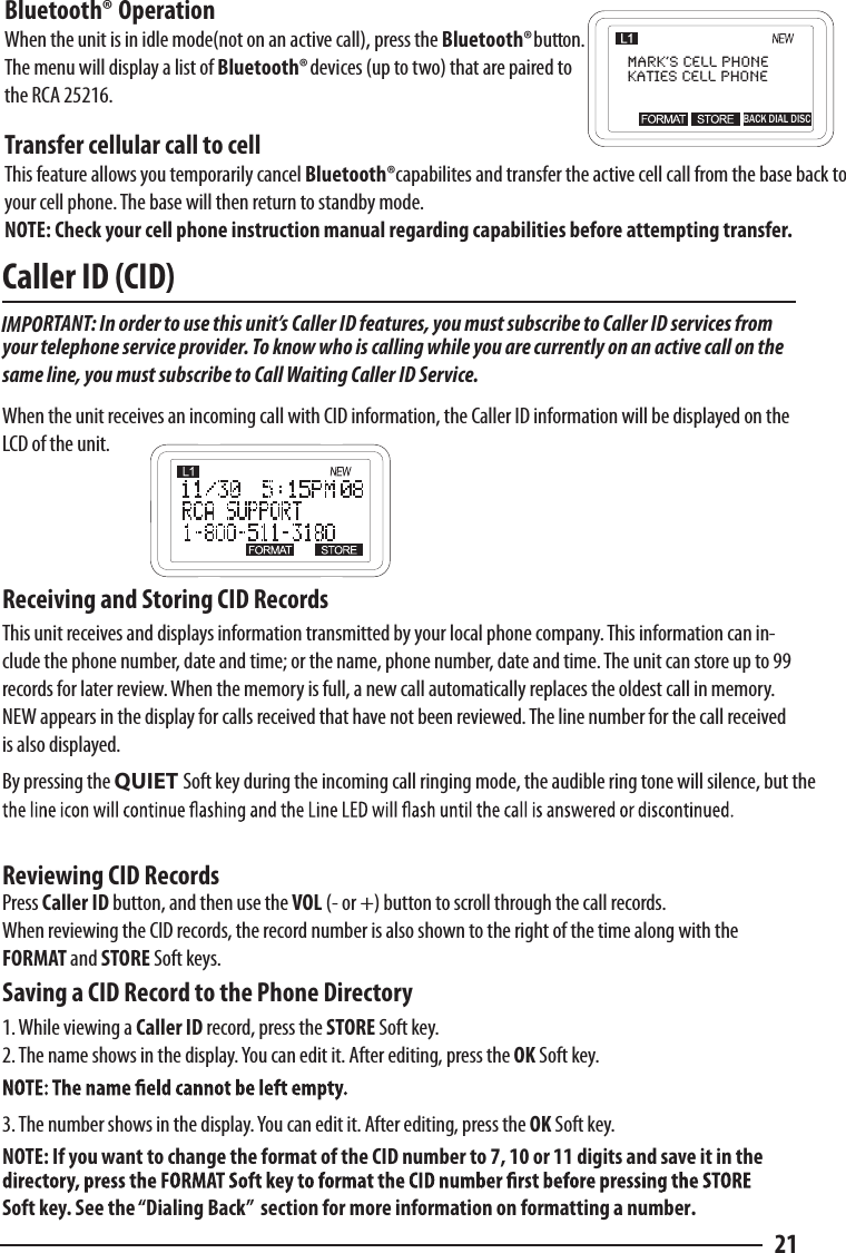 Caller ID (CID)  IMPORTANT: In order to use this unit’s Caller ID features, you must subscribe to Caller ID services from your telephone service provider. To know who is calling while you are currently on an active call on the same line, you must subscribe to Call Waiting Caller ID Service.  When the unit receives an incoming call with CID information, the Caller ID information will be displayed on the LCD of the unit.Receiving and Storing CID Records  This unit receives and displays information transmitted by your local phone company. This information can in-clude the phone number, date and time; or the name, phone number, date and time. The unit can store up to 99 records for later review. When the memory is full, a new call automatically replaces the oldest call in memory. NEW appears in the display for calls received that have not been reviewed. The line number for the call received is also displayed.  By pressing the QUIET Soft key during the incoming call ringing mode, the audible ring tone will silence, but the Reviewing CID Records  Press Caller ID button, and then use the VOL (- or +) button to scroll through the call records.  When reviewing the CID records, the record number is also shown to the right of the time along with the FORMAT and STORE Soft keys.  Saving a CID Record to the Phone Directory1. While viewing a Caller ID record, press the STORE Soft key. 2. The name shows in the display. You can edit it. After editing, press the OK Soft key.  3. The number shows in the display. You can edit it. After editing, press the OK Soft key. NOTE: If you want to change the format of the CID number to 7, 10 or 11 digits and save it in the Soft key. See the “Dialing Back”  section for more information on formatting a number.21Bluetooth® OperationWhen the unit is in idle mode(not on an active call), press the               button.  The menu will display a list of Bluetooth®             devices (up to two) that are paired to the RCA 25216.Transfer cellular call to cellThis feature allows you temporarily cancel Bluetooth®  capabilites and transfer the active cell call from the base back to your cell phone. The base will then return to standby mode.NOTE: Check your cell phone instruction manual regarding capabilities before attempting transfer.Mark’s Cell PhoneKaties Cell phoneBACK DIAL DISCBluetooth®