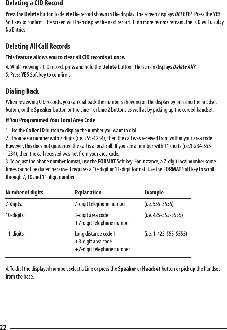 Deleting a CID Record  Press the Delete button to delete the record shown in the display. The screen displays DELETE?. Press the YES will display No Entries.Deleting All Call Records  This feature allows you to clear all CID records at once. 4. While viewing a CID record, press and hold the Delete button.  The screen displays Delete All? 5. Press YESDialing Back  When reviewing CID records, you can dial back the numbers showing on the display by pressing the headset button, or the Speaker button or the Line 1 or Line 2 buttons as well as by picking up the corded handset.If You Programmed Your Local Area Code  1. Use the Caller ID button to display the number you want to dial. 2. If you see a number with 7 digits (i.e. 555-1234), then the call was received from within your area code. However, this does not guarantee the call is a local call. If you see a number with 11 digits (i.e.1-234-555-1234), then the call received was not from your area code. 3. To adjust the phone number format, use the FORMAT Soft key. For instance, a 7-digit local number some-times cannot be dialed because it requires a 10-digit or 11-digit format. Use the FORMAT Soft key to scroll through 7, 10 and 11-digit numberNumber of digits    Explanation    Example7-digits:      7-digit telephone number  (i.e. 555-5555)10-digits:      3-digit area code    (i.e. 425-555-5555)      +7-digit telephone number 11-digits:      Long distance code 1    (i.e. 1-425-555-5555)      +3-digit area code      +7-digit telephone number 4. To dial the displayed number, select a Line or press the Speaker or Headset button or pick up the handset from the base.  22