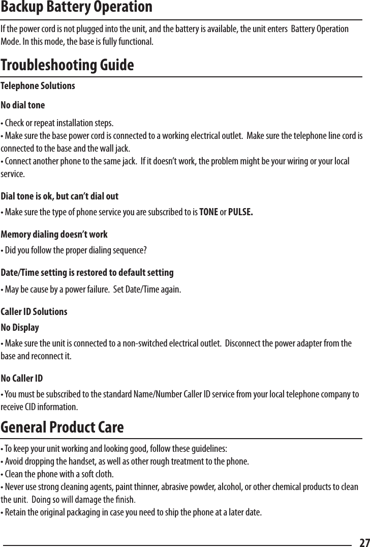 Backup Battery Operation  If the power cord is not plugged into the unit, and the battery is available, the unit enters  Battery Operation Mode. In this mode, the base is fully functional.  Troubleshooting Guide  Telephone Solutions  No dial tone  • Check or repeat installation steps.• Make sure the base power cord is connected to a working electrical outlet.  Make sure the telephone line cord is connected to the base and the wall jack.• Connect another phone to the same jack.  If it doesn’t work, the problem might be your wiring or your local service.Dial tone is ok, but can’t dial out • Make sure the type of phone service you are subscribed to is TONE or PULSE.Memory dialing doesn’t work  • Did you follow the proper dialing sequence?Date/Time setting is restored to default setting  • May be cause by a power failure.  Set Date/Time again.Caller ID Solutions  No Display  • Make sure the unit is connected to a non-switched electrical outlet.  Disconnect the power adapter from the base and reconnect it.  No Caller ID  • You must be subscribed to the standard Name/Number Caller ID service from your local telephone company to receive CID information.General Product Care• To keep your unit working and looking good, follow these guidelines:• Avoid dropping the handset, as well as other rough treatment to the phone.• Clean the phone with a soft cloth.• Never use strong cleaning agents, paint thinner, abrasive powder, alcohol, or other chemical products to clean • Retain the original packaging in case you need to ship the phone at a later date.27