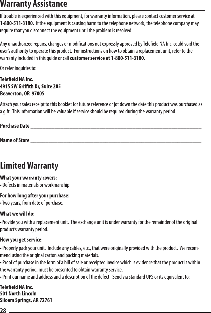 Warranty AssistanceIf trouble is experienced with this equipment, for warranty information, please contact customer service at 1-800-511-3180.  If the equipment is causing harm to the telephone network, the telephone company may require that you disconnect the equipment until the problem is resolved.user’s authority to operate this product.  For instructions on how to obtain a replacement unit, refer to the     warranty included in this guide or call customer service at 1-800-511-3180.Or refer inquiries to:Beaverton, OR  97005Attach your sales receipt to this booklet for future reference or jot down the date this product was purchased as a gift.  This information will be valuable if service should be required during the warranty period.Purchase Date _________________________________________________________Name of Store _________________________________________________________Limited WarrantyWhat your warranty covers:• Defects in materials or workmanshipFor how long after your purchase:• Two years, from date of purchase.What we will do:•Provide you with a replacement unit.  The exchange unit is under warranty for the remainder of the original product’s warranty period.How you get service:• Properly pack your unit.  Include any cables, etc., that were originally provided with the product.  We recom-mend using the original carton and packing materials.• Proof of purchase in the form of a bill of sale or receipted invoice which is evidence that the product is within the warranty period, must be presented to obtain warranty service. • Print our name and address and a description of the defect.  Send via standard UPS or its equivalent to:501 North LincolnSiloam Springs, AR 7276128