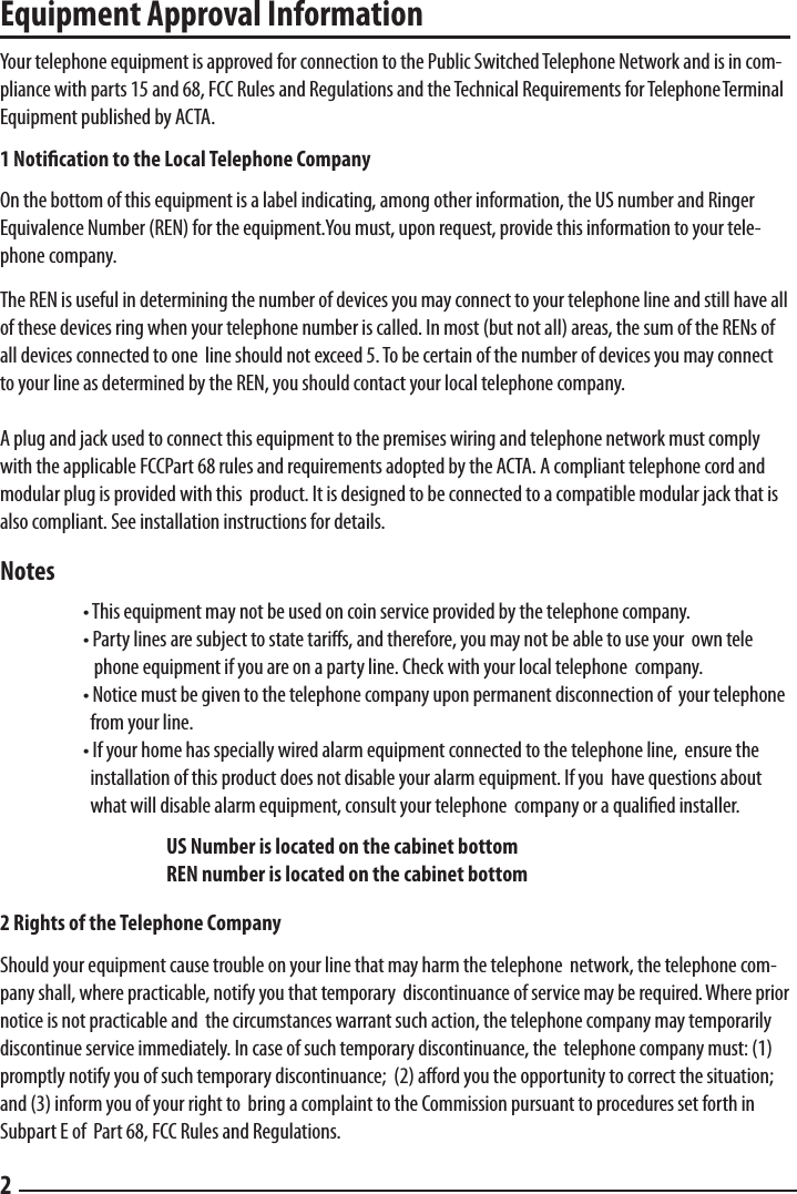Equipment Approval Information  Your telephone equipment is approved for connection to the Public Switched Telephone Network and is in com-pliance with parts 15 and 68, FCC Rules and Regulations and the Technical Requirements for Telephone Terminal Equipment published by ACTA.  1 Notication to the Local Telephone Company  On the bottom of this equipment is a label indicating, among other information, the US number and Ringer Equivalence Number (REN) for the equipment.You must, upon request, provide this information to your tele-phone company.  The REN is useful in determining the number of devices you may connect to your telephone line and still have all of these devices ring when your telephone number is called. In most (but not all) areas, the sum of the RENs of all devices connected to one  line should not exceed 5. To be certain of the number of devices you may connect to your line as determined by the REN, you should contact your local telephone company.  A plug and jack used to connect this equipment to the premises wiring and telephone network must comply with the applicable FCCPart 68 rules and requirements adopted by the ACTA. A compliant telephone cord and modular plug is provided with this  product. It is designed to be connected to a compatible modular jack that is also compliant. See installation instructions for details.  Notes  • This equipment may not be used on coin service provided by the telephone company.    • Party lines are subject to state taris, and therefore, you may not be able to use your  own tele      phone equipment if you are on a party line. Check with your local telephone  company.    • Notice must be given to the telephone company upon permanent disconnection of  your telephone      from your line.    • If your home has specially wired alarm equipment connected to the telephone line,  ensure the      installation of this product does not disable your alarm equipment. If you  have questions about      what will disable alarm equipment, consult your telephone  company or a qualiﬁed installer.    US Number is located on the cabinet bottom     REN number is located on the cabinet bottom  2 Rights of the Telephone Company  Should your equipment cause trouble on your line that may harm the telephone  network, the telephone com-pany shall, where practicable, notify you that temporary  discontinuance of service may be required. Where prior notice is not practicable and  the circumstances warrant such action, the telephone company may temporarily discontinue service immediately. In case of such temporary discontinuance, the  telephone company must: (1) promptly notify you of such temporary discontinuance;  (2) aord you the opportunity to correct the situation; and (3) inform you of your right to  bring a complaint to the Commission pursuant to procedures set forth in Subpart E of  Part 68, FCC Rules and Regulations.  2