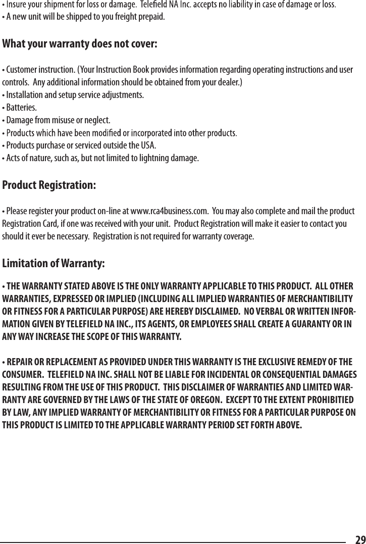 • A new unit will be shipped to you freight prepaid.What your warranty does not cover:• Customer instruction. (Your Instruction Book provides information regarding operating instructions and user controls.  Any additional information should be obtained from your dealer.)• Installation and setup service adjustments.• Batteries.• Damage from misuse or neglect.• Products purchase or serviced outside the USA.• Acts of nature, such as, but not limited to lightning damage. Product Registration:• Please register your product on-line at www.rca4business.com.  You may also complete and mail the product Registration Card, if one was received with your unit.  Product Registration will make it easier to contact you should it ever be necessary.  Registration is not required for warranty coverage.Limitation of Warranty:• THE WARRANTY STATED ABOVE IS THE ONLY WARRANTY APPLICABLE TO THIS PRODUCT.  ALL OTHER WARRANTIES, EXPRESSED OR IMPLIED (INCLUDING ALL IMPLIED WARRANTIES OF MERCHANTIBILITY OR FITNESS FOR A PARTICULAR PURPOSE) ARE HEREBY DISCLAIMED.  NO VERBAL OR WRITTEN INFOR-MATION GIVEN BY TELEFIELD NA INC., ITS AGENTS, OR EMPLOYEES SHALL CREATE A GUARANTY OR IN ANY WAY INCREASE THE SCOPE OF THIS WARRANTY.• REPAIR OR REPLACEMENT AS PROVIDED UNDER THIS WARRANTY IS THE EXCLUSIVE REMEDY OF THE CONSUMER.  TELEFIELD NA INC. SHALL NOT BE LIABLE FOR INCIDENTAL OR CONSEQUENTIAL DAMAGES RESULTING FROM THE USE OF THIS PRODUCT.  THIS DISCLAIMER OF WARRANTIES AND LIMITED WAR-RANTY ARE GOVERNED BY THE LAWS OF THE STATE OF OREGON.  EXCEPT TO THE EXTENT PROHIBITIED BY LAW, ANY IMPLIED WARRANTY OF MERCHANTIBILITY OR FITNESS FOR A PARTICULAR PURPOSE ON THIS PRODUCT IS LIMITED TO THE APPLICABLE WARRANTY PERIOD SET FORTH ABOVE.29