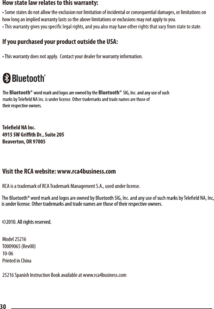 How state law relates to this warranty:• Some states do not allow the exclusion nor limitation of incidental or consequential damages, or limitations on how long an implied warranty lasts so the above limitations or exclusions may not apply to you.If you purchased your product outside the USA:• This warranty does not apply.  Contact your dealer for warranty information.Beaverton, OR 97005Visit the RCA website: www.rca4business.comRCA is a trademark of RCA Trademark Management S.A., used under license.Model 25216T0009065 (Rev00)10-06Printed in China25216 Spanish Instruction Book available at www.rca4business.com30is under license. Other trademarks and trade names are those of their respective owners.©2010. All rights reserved.The Bluetooth® word mark and logos are owned by the Bluetooth®             SIG, Inc. and any use of suchtheir respective owners.