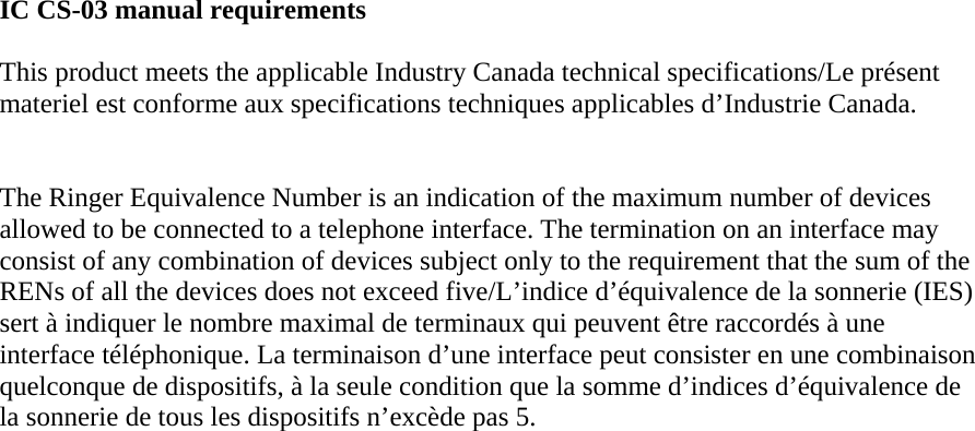 IC CS-03 manual requirements  This product meets the applicable Industry Canada technical specifications/Le présent materiel est conforme aux specifications techniques applicables d’Industrie Canada.    The Ringer Equivalence Number is an indication of the maximum number of devices allowed to be connected to a telephone interface. The termination on an interface may consist of any combination of devices subject only to the requirement that the sum of the RENs of all the devices does not exceed five/L’indice d’équivalence de la sonnerie (IES) sert à indiquer le nombre maximal de terminaux qui peuvent être raccordés à une interface téléphonique. La terminaison d’une interface peut consister en une combinaison quelconque de dispositifs, à la seule condition que la somme d’indices d’équivalence de la sonnerie de tous les dispositifs n’excède pas 5. 