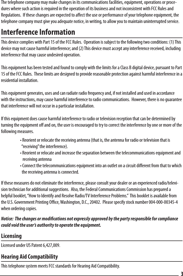 The telephone company may make changes in its communications facilities, equipment, operations or proce-dures where such action is required in the operation of its business and not inconsistent with FCC Rules and Regulations.  If these changes are expected to aect the use or performance of your telephone equipment, the telephone company must give you adequate notice, in writing, to allow you to maintain uninterrupted service.Interference InformationThis device complies with Part 15 of the FCC Rules.  Operation is subject to the following two conditions: (1) This device may not cause harmful interference; and (2) This device must accept any interference received, including interference that may cause undesired operation.This equipment has been tested and found to comply with the limits for a Class B digital device, pursuant to Part 15 of the FCC Rules.  These limits are designed to provide reasonable protection against harmful interference in a residential installation.This equipment generates, uses and can radiate radio frequency and, if not installed and used in accordance with the instructions, may cause harmful interference to radio communications.  However, there is no guarantee that interference will not occur in a particular installation.If this equipment does cause harmful interference to radio or television reception that can be determined by turning the equipment o and on, the user is encouraged to try to correct the interference by one or more of the following measures.  • Reorient or relocate the receiving antenna (that is, the antenna for radio or television that is        “receiving” the interference).  • Reorient or relocate and increase the separation between the telecommunications equipment and      receiving antenna  • Connect the telecommunications equipment into an outlet on a circuit dierent from that to which      the receiving antenna is connected.If these measures do not eliminate the interference, please consult your dealer or an experienced radio/televi-sion technician for additional suggestions.  Also, the Federal Communications Commission has prepared a helpful booklet, “How to Identify and Resolve Radio/TV Interference Problems.”  This booklet is available from the U.S. Government Printing Oce, Washington, D.C., 20402.  Please specify stock number 004-000-00345-4 when ordering copies. Notice:  The changes or modications not expressly approved by the party responsible for compliance could void the user’s authority to operate the equipment.LicensingLicensed under US Patent 6,427,009.Hearing Aid CompatibilityThis telephone system meets FCC standards for Hearing Aid Compatibility.3