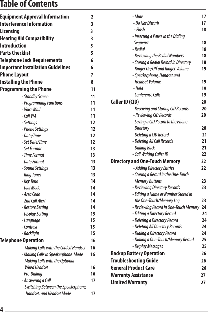 Table of Contents4Equipment Approval Information                       2Interference Information                                        3Licensing                                                                  3Hearing Aid Compatibility                                      3Introduction                                                               5Parts Checklist                                                               5Telephone Jack Requirements                              6Important Installation Guidelines                     6Phone Layout                                                                 7Installing the Phone                                                  8Programming the Phone                                         11 - Standby Screen                                                     11  - Programming Functions                                   11  - Voice Mail                                                               11  - Call VM                                                                     11  - Settings                                                                   12  - Phone Settings                                                      12  - Date/Time                                                               12  - Set Date/Time                                                       12  - Set Format                                                              13  - Time Format                                                          13  - Date Format                                                          13  - Sound Settings                                                     13  - Ring Tones                                                              13  - Key Tone                                                                 14  - Dial Mode                                                               14  - Area Code                                                                14  - 2nd Call Alert                                                         14  - Restore Setting                                                      14  - Display Setting                                                      15  - Language                                                                15  - Contrast                                                                   15  - Backlight                                                                15Telephone Operation                                                 16      - Making Calls with the Corded Handset      16      - Making Calls in Speakerphone  Mode         16      - Making Calls with the Optional                                Wired Headset                                                      16      - Pre-Dialing                                                            16  - Answering a Call                                                  17      - Switching Between the Speakerphone,        Handset, and Headset Mode                         17  - Mute                                                                17      - Do Not Disturb                                                     17    - Flash                                                                18      - Inserting a Pause in the Dialing      Sequence                                                               18      - Redial                                                                        18      - Reviewing the Redial Numbers                       18      - Storing a Redial Record in Directory             18      - Ringer On/O and Ringer Volume                19      - Speakerphone, Handset and      Headset Volume                                                   19      - Hold                                                                          19      - Conference Calls                                                    19Caller ID (CID)                                                             20      - Receiving and Storing CID Records                 20      - Reviewing CID Records                                     20      - Saving a CID Record to the Phone                               Directory                                   20      - Deleting a CID Record                                          21      - Deleting All Call Records                                    21      - Dialing Back                                                           21      - Call Waiting Caller ID                                          22Directory and One-Touch Memory                         22      - Adding Directory Entries                                  22       - Storing a Record in the One-Touch      Memory Buttons                                                  23      - Reviewing Directory Records                           23      - Editing a Name or Number Stored in      the One-Touch/Memory Log              23      - Reviewing Record in One-Touch Memory   24      - Editing a Directory Record                                 24      - Deleting a Directory Record                              24      - Deleting All Directory Records                         24      - Dialing a Directory Record                                24      - Dialing a One-Touch/Memory Record          25     - Display Messages                                                 25Backup Battery Operation                                              26Troubleshooting Guide                                             26General Product Care                                                 26Warranty Assistance                                                  27Limited Warranty                                                        27