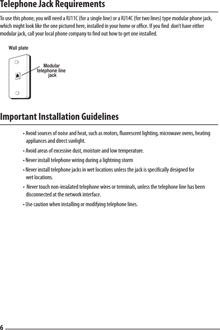 Telephone Jack Requirements  To use this phone, you will need a RJ11C (for a single line) or a RJ14C (for two lines) type modular phone jack, which might look like the one pictured here, installed in your home or ofﬁce. If you ﬁnd  don’t have either modular jack, call your local phone company to nd out how to get one installed.  Important Installation Guidelines    • Avoid sources of noise and heat, such as motors, uorescent lighting, microwave ovens, heating       appliances and direct sunlight.   • Avoid areas of excessive dust, moisture and low temperature.  • Never install telephone wiring during a lightning storm  • Never install telephone jacks in wet locations unless the jack is specically designed for      wet locations.  •  Never touch non-insulated telephone wires or terminals, unless the telephone line has been        disconnected at the network interface.  • Use caution when installing or modifying telephone lines.Modular   telephone line jackWall plate6