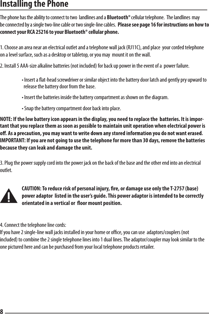 Installing the PhoneThe phone has the ability to connect to two landlines and a Bluetooth®cellular telephone.  The landlines  may be connected by a single two-line cable or two single-line cables.  Please see page 16 for instructions on how to connect your RCA 25216 to your Bluetooth® cellular phone.1. Choose an area near an electrical outlet and a telephone wall jack (RJ11C), and place  your corded telephone on a level surface, such as a desktop or tabletop, or you may  mount it on the wall. 2. Install 5 AAA-size alkaline batteries (not included) for back up power in the event of a  power failure.  • Insert a ﬂat-head screwdriver or similar object into the battery door latch and gently pry upward to     release the battery door from the base.  • Insert the batteries inside the battery compartment as shown on the diagram. • Snap the battery compartment door back into place.  NOTE: If the low battery icon appears in the display, you need to replace the  batteries. It is impor-tant that you replace them as soon as possible to maintain unit operation when electrical power is IMPORTANT: If you are not going to use the telephone for more than 30 days, remove the batteries because they can leak and damage the unit. 3. Plug the power supply cord into the power jack on the back of the base and the other end into an electrical outlet.   CAUTION: To reduce risk of personal injury, ﬁre, or damage use only the T-2757 (base)    power adaptor  listed in the user’s guide. This power adaptor is intended to be correctly    orientated in a vertical or  ﬂoor mount position.4. Connect the telephone line cords:  If you have 2 single-line wall jacks installed in your home or ofﬁce, you can use  adaptors/couplers (not included) to combine the 2 single telephone lines into 1 dual lines. The adaptor/coupler may look similar to the one pictured here and can be purchased from your local telephone products retailer.  8