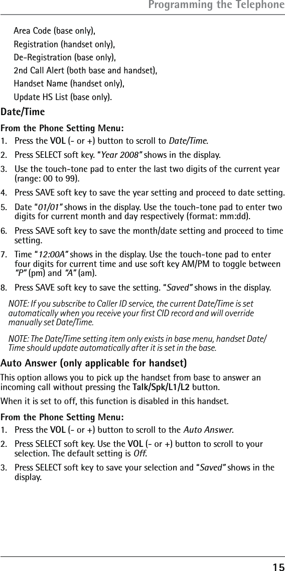 15Area Code (base only), Registration (handset only), De-Registration (base only),2nd Call Alert (both base and handset), Handset Name (handset only),Update HS List (base only).Date/TimeFrom the Phone Setting Menu:1. Press the VOL (- or +) button to scroll to Date/Time.2.  Press SELECT soft key. “Year 2008” shows in the display. 3.  Use the touch-tone pad to enter the last two digits of the current year (range: 00 to 99).4.  Press SAVE soft key to save the year setting and proceed to date setting.5. Date “01/01” shows in the display. Use the touch-tone pad to enter two digits for current month and day respectively (format: mm:dd).6.  Press SAVE soft key to save the month/date setting and proceed to time setting.7. Time “12:00A” shows in the display. Use the touch-tone pad to enter four digits for current time and use soft key AM/PM to toggle between “P” (pm) and “A” (am).8.  Press SAVE soft key to save the setting. “Saved” shows in the display.NOTE: If you subscribe to Caller ID service, the current Date/Time is set automatically when you receive your ﬁrst CID record and will override manually set Date/Time.NOTE: The Date/Time setting item only exists in base menu, handset Date/Time should update automatically after it is set in the base.Auto Answer (only applicable for handset)This option allows you to pick up the handset from base to answer an incoming call without pressing the Talk/Spk/L1/L2 button.When it is set to off, this function is disabled in this handset.From the Phone Setting Menu:1. Press the VOL (- or +) button to scroll to the Auto Answer.2.  Press SELECT soft key. Use the VOL (- or +) button to scroll to your selection. The default setting is Off.3.  Press SELECT soft key to save your selection and “Saved” shows in the display.Programming the Telephone