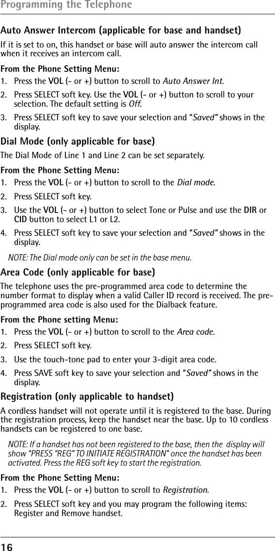 16 Auto Answer Intercom (applicable for base and handset)If it is set to on, this handset or base will auto answer the intercom call when it receives an intercom call. From the Phone Setting Menu:1. Press the VOL (- or +) button to scroll to Auto Answer Int.2.  Press SELECT soft key. Use the VOL (- or +) button to scroll to your selection. The default setting is Off.3.  Press SELECT soft key to save your selection and “Saved” shows in the display.Dial Mode (only applicable for base)The Dial Mode of Line 1 and Line 2 can be set separately.From the Phone Setting Menu:1. Press the VOL (- or +) button to scroll to the Dial mode.2.  Press SELECT soft key. 3. Use the VOL (- or +) button to select Tone or Pulse and use the DIR or CID button to select L1 or L2.4.  Press SELECT soft key to save your selection and “Saved” shows in the display.NOTE: The Dial mode only can be set in the base menu.Area Code (only applicable for base)The telephone uses the pre-programmed area code to determine the number format to display when a valid Caller ID record is received. The pre-programmed area code is also used for the Dialback feature.From the Phone setting Menu:1. Press the VOL (- or +) button to scroll to the Area code.2.  Press SELECT soft key. 3.  Use the touch-tone pad to enter your 3-digit area code.4.  Press SAVE soft key to save your selection and “Saved” shows in the display.Registration (only applicable to handset)A cordless handset will not operate until it is registered to the base. During the registration process, keep the handset near the base. Up to 10 cordless handsets can be registered to one base.NOTE: If a handset has not been registered to the base, then the  display will show “PRESS “REG” TO INITIATE REGISTRATION” once the handset has been activated. Press the REG soft key to start the registration.From the Phone Setting Menu:1. Press the VOL (- or +) button to scroll to Registration.2.  Press SELECT soft key and you may program the following items: Register and Remove handset.Programming the Telephone