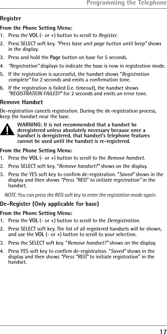 17RegisterFrom the Phone Setting Menu:1.   Press the VOL (- or +) button to scroll to Register.2.   Press SELECT soft key. “Press base unit page button until beep” shows in the display.3.   Press and hold the Page button on base for 5 seconds.4.  “Registration” displays to indicate the base is now in registration mode.5.   If the registration is successful, the handset shows “Registration complete” for 2 seconds and emits a conﬁrmation tone.6.  If the registration is failed (i.e. timeout), the handset shows “REGISTRATION FAILED!” for 2 seconds and emits an error tone.Remove HandsetDe-registration cancels registration. During the de-registration process, keep the handset near the base.WARNING: It is not recommended that a handset be deregistered unless absolutely necessary because once a handset is deregistered, that handset’s telephone features cannot be used until the handset is re-registered.From the Phone Setting Menu:1.  Press the VOL (- or +) button to scroll to the Remove handset.2.   Press SELECT soft key. “Remove handset?” shows on the display. 3.  Press the YES soft key to conﬁrm de-registration. “Saved” shows in the display and then shows “Press “REG” to initiate registration” in the handset.NOTE: You can press the REG soft key to enter the registation mode again.De-Register (Only applicable for base)From the Phone Setting Menu:1. Press the VOL (- or +) button to scroll to the Deregistration.2.  Press SELECT soft key. The list of all registered handsets will be shown, and use the VOL (- or +) button to scroll to your selection.3.  Press the SELECT soft key. “Remove handset?” shows on the display. 4.  Press YES soft key to conﬁrm de-registration. “Saved” shows in the display and then shows “Press “REG” to initiate registration” in the handset.Programming the Telephone