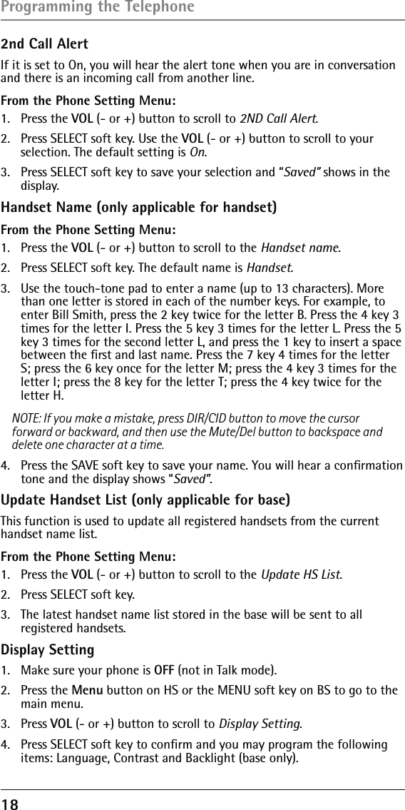 18 2nd Call Alert If it is set to On, you will hear the alert tone when you are in conversation and there is an incoming call from another line. From the Phone Setting Menu:1. Press the VOL (- or +) button to scroll to 2ND Call Alert.2.  Press SELECT soft key. Use the VOL (- or +) button to scroll to your  selection. The default setting is On.3.  Press SELECT soft key to save your selection and “Saved” shows in the display.Handset Name (only applicable for handset)From the Phone Setting Menu:1. Press the VOL (- or +) button to scroll to the Handset name.2.  Press SELECT soft key. The default name is Handset.3.  Use the touch-tone pad to enter a name (up to 13 characters). More than one letter is stored in each of the number keys. For example, to enter Bill Smith, press the 2 key twice for the letter B. Press the 4 key 3 times for the letter I. Press the 5 key 3 times for the letter L. Press the 5 key 3 times for the second letter L, and press the 1 key to insert a space between the ﬁrst and last name. Press the 7 key 4 times for the letter S; press the 6 key once for the letter M; press the 4 key 3 times for the letter I; press the 8 key for the letter T; press the 4 key twice for the letter H.NOTE: If you make a mistake, press DIR/CID button to move the cursor forward or backward, and then use the Mute/Del button to backspace and delete one character at a time.4.  Press the SAVE soft key to save your name. You will hear a conﬁrmation tone and the display shows “Saved”.Update Handset List (only applicable for base)This function is used to update all registered handsets from the current handset name list.From the Phone Setting Menu:1.   Press the VOL (- or +) button to scroll to the Update HS List.2.   Press SELECT soft key. 3.   The latest handset name list stored in the base will be sent to all  registered handsets.Display Setting1.  Make sure your phone is OFF (not in Talk mode).2. Press the Menu button on HS or the MENU soft key on BS to go to the main menu.3. Press VOL (- or +) button to scroll to Display Setting.4.  Press SELECT soft key to conﬁrm and you may program the following items: Language, Contrast and Backlight (base only).Programming the Telephone