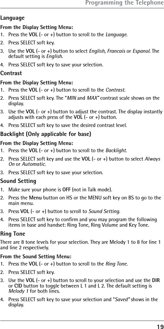 19LanguageFrom the Display Setting Menu:1. Press the VOL (- or +) button to scroll to the Language.2.  Press SELECT soft key. 3. Use the VOL (- or +) button to select English, Francais or Espanol. The default setting is English.4.  Press SELECT soft key to save your selection.ContrastFrom the Display Setting Menu:1. Press the VOL (- or +) button to scroll to the Contrast.2.  Press SELECT soft key. The “MIN and MAX” contrast scale shows on the display.3. Use the VOL (- or +) button to adjust the contrast. The display instantly adjusts with each press of the VOL (- or +) button.4.  Press SELECT soft key to save the desired contrast level.Backlight (Only applicable for base)From the Display Setting Menu:1. Press the VOL (- or +) button to scroll to the Backlight.2.  Press SELECT soft key and use the VOL (- or +) button to select Always On or Automatic.3.  Press SELECT soft key to save your selection.Sound Setting1.  Make sure your phone is OFF (not in Talk mode).2. Press the Menu button on HS or the MENU soft key on BS to go to the main menu.3. Press VOL (- or +) button to scroll to Sound Setting.4.  Press SELECT soft key to conﬁrm and you may program the following items in base and handset: Ring Tone, Ring Volume and Key Tone.Ring ToneThere are 8 tone levels for your selection. They are Melody 1 to 8 for line 1 and line 2 respectively.From the Sound Setting Menu:1. Press the VOL (- or +) button to scroll to the Ring Tone.2.  Press SELECT soft key. 3. Use the VOL (- or +) button to scroll to your selection and use the DIR or CID button to toggle between L 1 and L 2. The default setting is Melody 1 for both lines.4.  Press SELECT soft key to save your selection and “Saved” shows in the display.Programming the Telephone