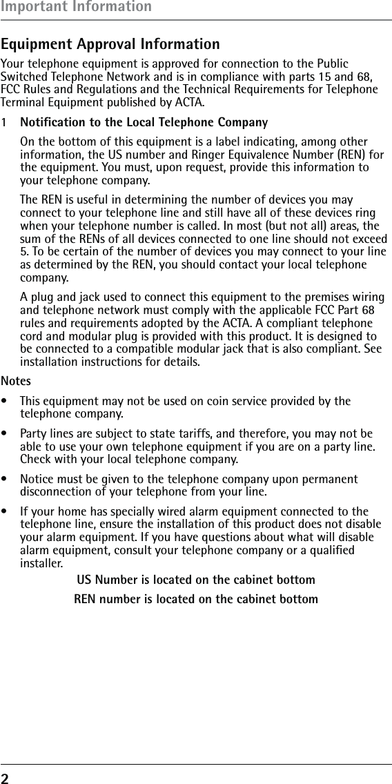 2 Equipment Approval InformationYour telephone equipment is approved for connection to the Public Switched Telephone Network and is in compliance with parts 15 and 68, FCC Rules and Regulations and the Technical Requirements for Telephone Terminal Equipment published by ACTA.1  Notiﬁcation to the Local Telephone Company  On the bottom of this equipment is a label indicating, among other information, the US number and Ringer Equivalence Number (REN) for the equipment. You must, upon request, provide this information to your telephone company.  The REN is useful in determining the number of devices you may connect to your telephone line and still have all of these devices ring when your telephone number is called. In most (but not all) areas, the sum of the RENs of all devices connected to one line should not exceed 5. To be certain of the number of devices you may connect to your line as determined by the REN, you should contact your local telephone company.  A plug and jack used to connect this equipment to the premises wiring and telephone network must comply with the applicable FCC Part 68 rules and requirements adopted by the ACTA. A compliant telephone cord and modular plug is provided with this product. It is designed to be connected to a compatible modular jack that is also compliant. See installation instructions for details.Notes  •  This equipment may not be used on coin service provided by the telephone company.•  Party lines are subject to state tariffs, and therefore, you may not be able to use your own telephone equipment if you are on a party line. Check with your local telephone company.•  Notice must be given to the telephone company upon permanent disconnection of your telephone from your line.•  If your home has specially wired alarm equipment connected to the telephone line, ensure the installation of this product does not disable your alarm equipment. If you have questions about what will disable alarm equipment, consult your telephone company or a qualiﬁed installer.US Number is located on the cabinet bottomREN number is located on the cabinet bottomImportant Information