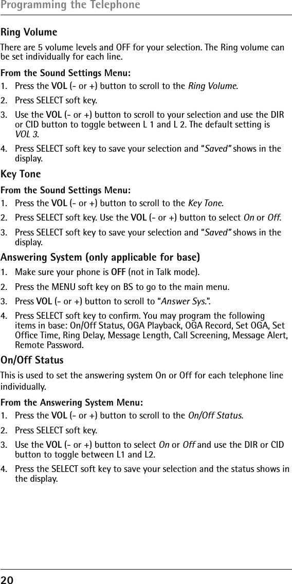 20 Ring VolumeThere are 5 volume levels and OFF for your selection. The Ring volume can be set individually for each line.From the Sound Settings Menu:1. Press the VOL (- or +) button to scroll to the Ring Volume.2.  Press SELECT soft key. 3. Use the VOL (- or +) button to scroll to your selection and use the DIR or CID button to toggle between L 1 and L 2. The default setting is  VOL 3.4.  Press SELECT soft key to save your selection and “Saved” shows in the display.Key ToneFrom the Sound Settings Menu:1. Press the VOL (- or +) button to scroll to the Key Tone.2.  Press SELECT soft key. Use the VOL (- or +) button to select On or Off. 3.  Press SELECT soft key to save your selection and “Saved” shows in the display.Answering System (only applicable for base)1.  Make sure your phone is OFF (not in Talk mode).2.  Press the MENU soft key on BS to go to the main menu.3. Press VOL (- or +) button to scroll to “Answer Sys.”.4.  Press SELECT soft key to conﬁrm. You may program the following items in base: On/Off Status, OGA Playback, OGA Record, Set OGA, Set Ofﬁce Time, Ring Delay, Message Length, Call Screening, Message Alert, Remote Password.On/Off StatusThis is used to set the answering system On or Off for each telephone lineindividually.From the Answering System Menu:1. Press the VOL (- or +) button to scroll to the On/Off Status.2.  Press SELECT soft key. 3. Use the VOL (- or +) button to select On or Off and use the DIR or CID button to toggle between L1 and L2.4.  Press the SELECT soft key to save your selection and the status shows in the display.Programming the Telephone