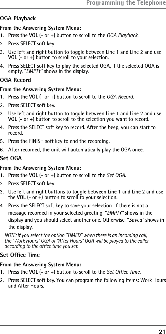 21OGA PlaybackFrom the Answering System Menu:1. Press the VOL (- or +) button to scroll to the OGA Playback.2.  Press SELECT soft key.3.  Use left and right button to toggle between Line 1 and Line 2 and use VOL (- or +) button to scroll to your selection.4.  Press SELECT soft key to play the selected OGA, if the selected OGA is empty, “EMPTY” shows in the display.OGA RecordFrom the Answering System Menu:1. Press the VOL (- or +) button to scroll to the OGA Record.2.  Press SELECT soft key.3.  Use left and right button to toggle between Line 1 and Line 2 and use VOL (- or +) button to scroll to the selection you want to record.4.  Press the SELECT soft key to record. After the beep, you can start to record.5.  Press the FINISH soft key to end the recording. 6.  After recorded, the unit will automatically play the OGA once.Set OGAFrom the Answering System Menu:1. Press the VOL (- or +) button to scroll to the Set OGA.2.  Press SELECT soft key. 3.  Use left and right buttons to toggle between Line 1 and Line 2 and use the VOL (- or +) button to scroll to your selection.4.  Press the SELECT soft key to save your selection. If there is not a message recorded in your selected greeting, “EMPTY” shows in the  display and you should select another one. Otherwise, “Saved” shows in the display.NOTE: If you select the option “TIMED” when there is an incoming call, the “Work Hours” OGA or “After Hours” OGA will be played to the caller according to the ofﬁce time you set.Set Ofﬁce TimeFrom the Answering System Menu:1. Press the VOL (- or +) button to scroll to the Set Ofﬁce Time.2.  Press SELECT soft key. You can program the following items: Work Hours and After Hours.Programming the Telephone