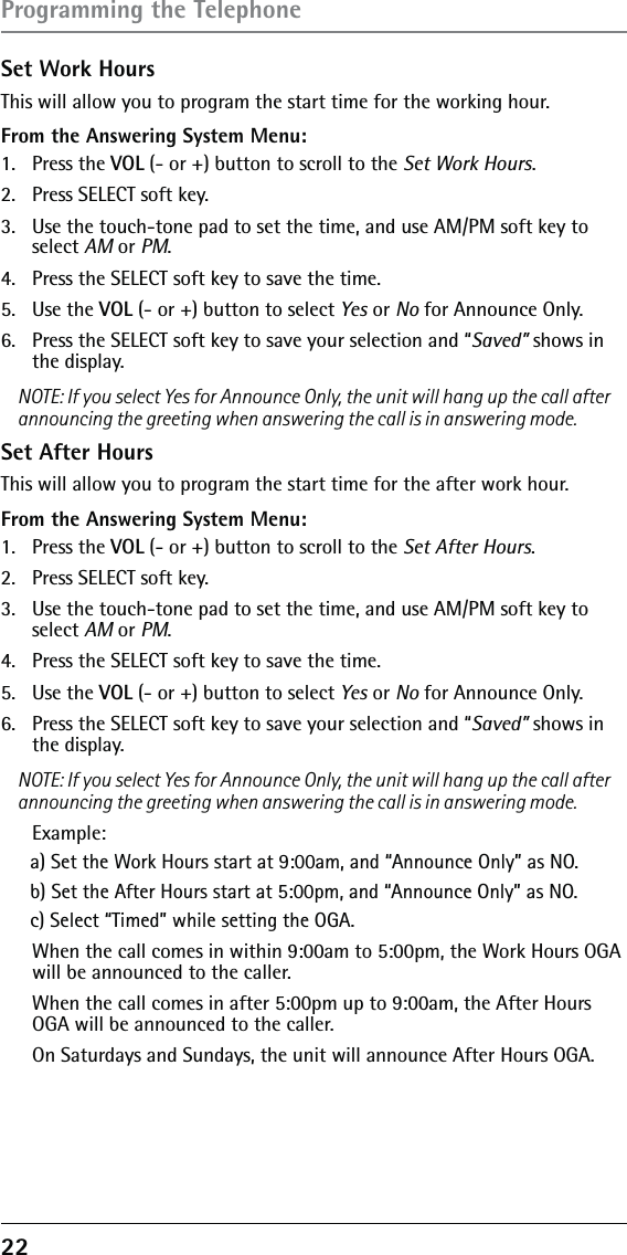 22 Set Work HoursThis will allow you to program the start time for the working hour.From the Answering System Menu:1. Press the VOL (- or +) button to scroll to the Set Work Hours.2.  Press SELECT soft key.3.  Use the touch-tone pad to set the time, and use AM/PM soft key to select AM or PM.4.  Press the SELECT soft key to save the time.5. Use the VOL (- or +) button to select Yes or No for Announce Only.6.  Press the SELECT soft key to save your selection and “Saved” shows in the display.NOTE: If you select Yes for Announce Only, the unit will hang up the call afterannouncing the greeting when answering the call is in answering mode.Set After HoursThis will allow you to program the start time for the after work hour.From the Answering System Menu:1. Press the VOL (- or +) button to scroll to the Set After Hours.2.  Press SELECT soft key.3.  Use the touch-tone pad to set the time, and use AM/PM soft key to select AM or PM.4.  Press the SELECT soft key to save the time.5. Use the VOL (- or +) button to select Yes or No for Announce Only.6.  Press the SELECT soft key to save your selection and “Saved” shows in the display.NOTE: If you select Yes for Announce Only, the unit will hang up the call afterannouncing the greeting when answering the call is in answering mode. Example:a) Set the Work Hours start at 9:00am, and “Announce Only” as NO.b) Set the After Hours start at 5:00pm, and “Announce Only” as NO.c) Select “Timed” while setting the OGA.  When the call comes in within 9:00am to 5:00pm, the Work Hours OGA will be announced to the caller.  When the call comes in after 5:00pm up to 9:00am, the After Hours OGA will be announced to the caller.  On Saturdays and Sundays, the unit will announce After Hours OGA.Programming the Telephone