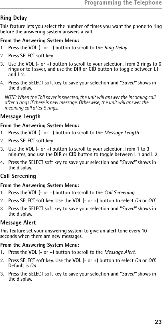 23Ring DelayThis feature lets you select the number of times you want the phone to ring before the answering system answers a call.From the Answering System Menu:1. Press the VOL (- or +) button to scroll to the Ring Delay.2.  Press SELECT soft key. 3. Use the VOL (- or +) button to scroll to your selection, from 2 rings to 6 rings or toll saver, and use the DIR or CID button to toggle between L1 and L 2. 4.  Press the SELECT soft key to save your selection and “Saved” shows in the display.NOTE: When the Toll saver is selected, the unit will answer the incoming call after 3 rings if there is new message. Otherwise, the unit will answer the incoming call after 5 rings.Message LengthFrom the Answering System Menu:1. Press the VOL (- or +) button to scroll to the Message Length.2.  Press SELECT soft key. 3. Use the VOL (- or +) button to scroll to your selection, from 1 to 3 minutes, and use the DIR or CID button to toggle between L 1 and L 2. 4.  Press the SELECT soft key to save your selection and “Saved” shows in the display.Call ScreeningFrom the Answering System Menu:1. Press the VOL (- or +) button to scroll to the Call Screening.2.  Press SELECT soft key. Use the VOL (- or +) button to select On or Off. 3.  Press the SELECT soft key to save your selection and “Saved” shows in the display.Message AlertThis feature set your answering system to give an alert tone every 10 seconds when there are new messages.From the Answering System Menu:1. Press the VOL (- or +) button to scroll to the Message Alert.2.  Press SELECT soft key. Use the VOL (- or +) button to select On or Off. Default is On.3.  Press the SELECT soft key to save your selection and “Saved” shows in the display.Programming the Telephone