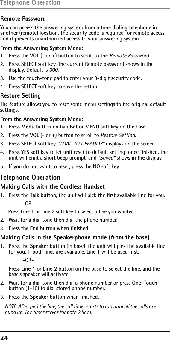 24 Remote PasswordYou can access the answering system from a tone dialing telephone in another (remote) location. The security code is required for remote access, and it prevents unauthorized access to your answering system.From the Answering System Menu:1. Press the VOL (- or +) button to scroll to the Remote Password.2.  Press SELECT soft key. The current Remote password shows in the display. Default is 000. 3.  Use the touch-tone pad to enter your 3-digit security code.4.  Press SELECT soft key to save the setting.Restore SettingThe feature allows you to reset some menu settings to the original default settings.From the Answering System Menu:1.   Press Menu button on handset or MENU soft key on the base. 2.  Press the VOL (- or +) button to scroll to Restore Setting. 3.   Press SELECT soft key. “LOAD TO DEFAULT?” displays on the screen. 4.   Press YES soft key to let unit reset to default setting; once ﬁnished, the unit will emit a short beep prompt, and “Saved” shows in the display.5.   If you do not want to reset, press the NO soft key.Telephone OperationMaking Calls with the Cordless Handset1.   Press the Talk button, the unit will pick the ﬁrst available line for you.  -OR-Press Line 1 or Line 2 soft key to select a line you wanted.2.   Wait for a dial tone then dial the phone number.3.   Press the End button when ﬁnished.Making Calls in the Speakerphone mode (from the base)1.   Press the Speaker button (in base), the unit will pick the available line for you. If both lines are available, Line 1 will be used ﬁrst. -OR- Press Line 1 or Line 2 button on the base to select the line, and the base’s speaker will activate.2.   Wait for a dial tone then dial a phone number or press One-Touch button (1-10) to dial stored phone number.3.  Press the Speaker button when ﬁnished.NOTE: After pick the line, the call timer starts to run until all the calls are hung up. The timer serves for both 2 lines.Telephone Operation