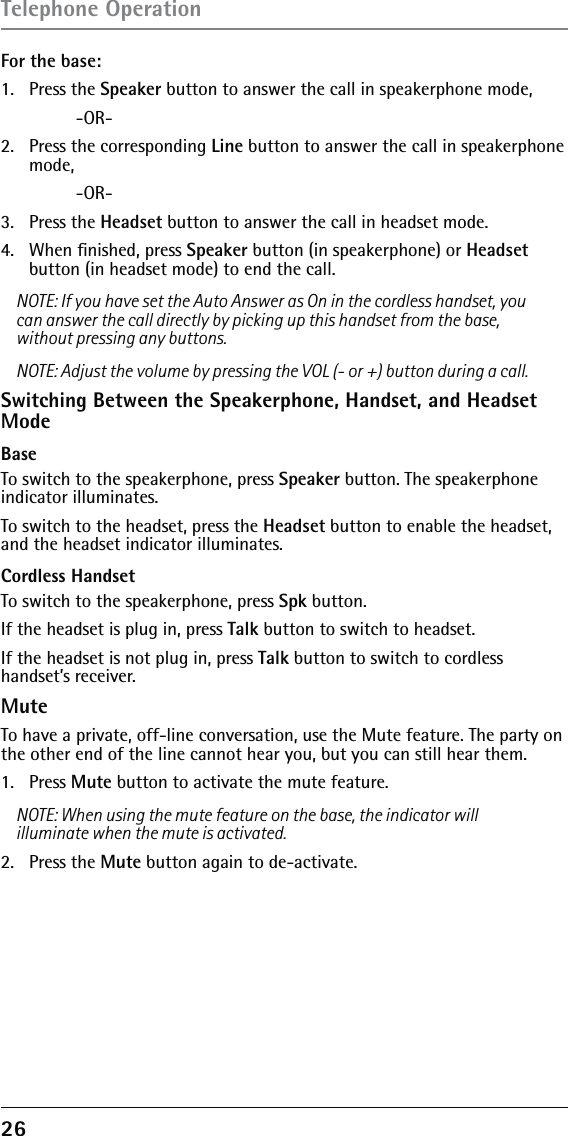 26 For the base: 1.   Press the Speaker button to answer the call in speakerphone mode,   -OR-2.   Press the corresponding Line button to answer the call in speakerphone mode,   -OR-3.   Press the Headset button to answer the call in headset mode.4.   When ﬁnished, press Speaker button (in speakerphone) or Headset button (in headset mode) to end the call.NOTE: If you have set the Auto Answer as On in the cordless handset, you can answer the call directly by picking up this handset from the base, without pressing any buttons.NOTE: Adjust the volume by pressing the VOL (- or +) button during a call.Switching Between the Speakerphone, Handset, and Headset ModeBase To switch to the speakerphone, press Speaker button. The speakerphone indicator illuminates.To switch to the headset, press the Headset button to enable the headset, and the headset indicator illuminates.Cordless HandsetTo switch to the speakerphone, press Spk button.If the headset is plug in, press Talk button to switch to headset. If the headset is not plug in, press Talk button to switch to cordless handset’s receiver.MuteTo have a private, off-line conversation, use the Mute feature. The party on the other end of the line cannot hear you, but you can still hear them.1.   Press Mute button to activate the mute feature.NOTE: When using the mute feature on the base, the indicator will illuminate when the mute is activated. 2.  Press the Mute button again to de-activate.Telephone Operation