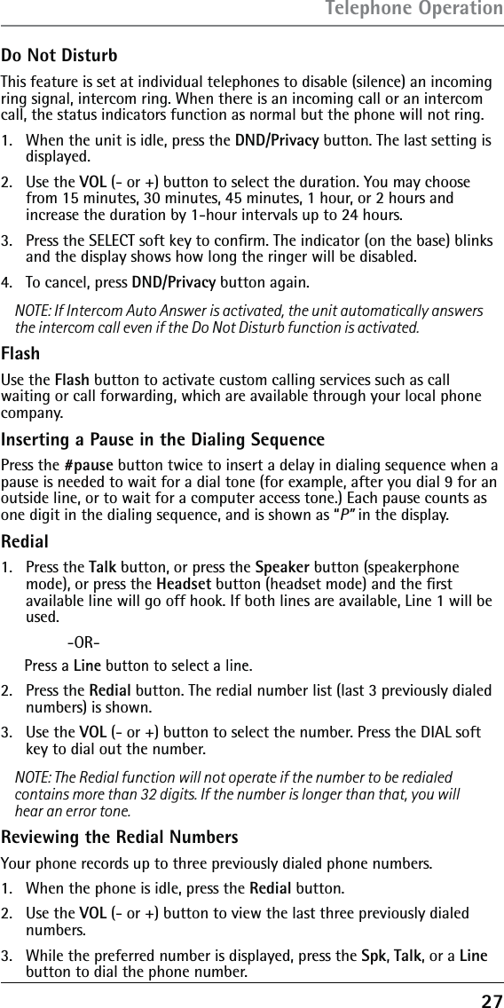 27Do Not DisturbThis feature is set at individual telephones to disable (silence) an incoming ring signal, intercom ring. When there is an incoming call or an intercom call, the status indicators function as normal but the phone will not ring.1.   When the unit is idle, press the DND/Privacy button. The last setting is displayed.2.  Use the VOL (- or +) button to select the duration. You may choose from 15 minutes, 30 minutes, 45 minutes, 1 hour, or 2 hours and increase the duration by 1-hour intervals up to 24 hours.3.   Press the SELECT soft key to conﬁrm. The indicator (on the base) blinks and the display shows how long the ringer will be disabled.4.   To cancel, press DND/Privacy button again.NOTE: If Intercom Auto Answer is activated, the unit automatically answers the intercom call even if the Do Not Disturb function is activated.FlashUse the Flash button to activate custom calling services such as call waiting or call forwarding, which are available through your local phone company.Inserting a Pause in the Dialing SequencePress the #pause button twice to insert a delay in dialing sequence when a pause is needed to wait for a dial tone (for example, after you dial 9 for an outside line, or to wait for a computer access tone.) Each pause counts as one digit in the dialing sequence, and is shown as “P” in the display.Redial1. Press the Talk button, or press the Speaker button (speakerphone mode), or press the Headset button (headset mode) and the ﬁrst available line will go off hook. If both lines are available, Line 1 will be used. -OR-Press a Line button to select a line.2.  Press the Redial button. The redial number list (last 3 previously dialed numbers) is shown.3.  Use the VOL (- or +) button to select the number. Press the DIAL soft key to dial out the number.NOTE: The Redial function will not operate if the number to be redialed contains more than 32 digits. If the number is longer than that, you will hear an error tone.Reviewing the Redial NumbersYour phone records up to three previously dialed phone numbers.1.   When the phone is idle, press the Redial button.2.  Use the VOL (- or +) button to view the last three previously dialed numbers.3.   While the preferred number is displayed, press the Spk, Talk, or a Line button to dial the phone number.Telephone Operation