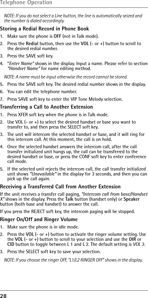 28 NOTE: If you do not select a Line button, the line is automatically seized and the number is dialed accordingly.Storing a Redial Record in Phone Book1.  Make sure the phone is OFF (not in Talk mode).2. Press the Redial button, then use the VOL (- or +) button to scroll to the desired redial number.3.  Press the SAVE soft key. 4. “Enter Name” shows in the display. Input a name. Please refer to section “Handset Name” for name editing method.NOTE: A name must be input otherwise the record cannot be stored.5.  Press the SAVE soft key. The desired redial number shows in the display.6.  You can edit the telephone number.7.  Press SAVE soft key to enter the VIP Tone Melody selection.Transferring a Call to Another Extension1.   Press XFER soft key when the phone is in Talk mode.2.   Use VOL (- or +) to select the desired handset or base you want to transfer to, and then press the SELECT soft key.3.   The unit will intercom the selected handset or base, and it will ring for this intercom call. At this moment, the call is on hold.4.   Once the selected handset answers the intercom call, after the call transfer initialized unit hangs up, the call can be transferred to the desired handset or base, or press the CONF soft key to enter conference call mode.5.   If the selected unit rejects the intercom call, the call transfer initialized unit shows ”Unavailable” in the display for 3 seconds, and then you can pick up the call again.Receiving a Transferred Call from Another ExtensionIf the unit receives a transfer call paging, “Intercom call from base/Handset X” shows in the display. Press the Talk button (handset only) or Speaker button (both base and handset) to answer the call.If you press the REJECT soft key, the intercom paging will be stopped.Ringer On/Off and Ringer Volume1.  Make sure the phone is in idle mode.2. Press the VOL (- or +) button to activate the ringer volume setting. Use the VOL (- or +) button to scroll to your selection and use the DIR or CID button to toggle between L 1 and L 2. The default setting is VOL 3.3.  Press the SELECT soft key to save your selection.NOTE: If you choose the ringer OFF, “L1/L2 RINGER OFF” shows in the display.Telephone Operation