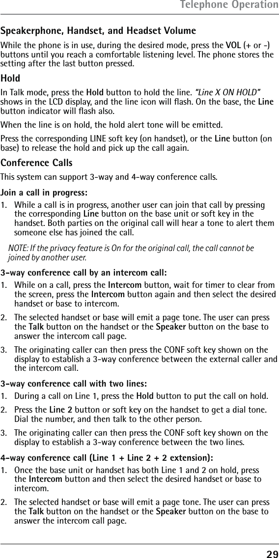 29Speakerphone, Handset, and Headset VolumeWhile the phone is in use, during the desired mode, press the VOL (+ or -) buttons until you reach a comfortable listening level. The phone stores the setting after the last button pressed.HoldIn Talk mode, press the Hold button to hold the line. “Line X ON HOLD” shows in the LCD display, and the line icon will ﬂash. On the base, the Line button indicator will ﬂash also. When the line is on hold, the hold alert tone will be emitted.Press the corresponding LINE soft key (on handset), or the Line button (on base) to release the hold and pick up the call again.Conference CallsThis system can support 3-way and 4-way conference calls.Join a call in progress:1.   While a call is in progress, another user can join that call by pressing the corresponding Line button on the base unit or soft key in the handset. Both parties on the original call will hear a tone to alert them someone else has joined the call.NOTE: If the privacy feature is On for the original call, the call cannot be joined by another user.3-way conference call by an intercom call:1.   While on a call, press the Intercom button, wait for timer to clear from the screen, press the Intercom button again and then select the desired handset or base to intercom.2.   The selected handset or base will emit a page tone. The user can press the Talk button on the handset or the Speaker button on the base to answer the intercom call page.3.   The originating caller can then press the CONF soft key shown on the display to establish a 3-way conference between the external caller and the intercom call.3-way conference call with two lines:1.   During a call on Line 1, press the Hold button to put the call on hold. 2.  Press the Line 2 button or soft key on the handset to get a dial tone. Dial the number, and then talk to the other person.3.   The originating caller can then press the CONF soft key shown on the display to establish a 3-way conference between the two lines.4-way conference call (Line 1 + Line 2 + 2 extension):1.   Once the base unit or handset has both Line 1 and 2 on hold, press the Intercom button and then select the desired handset or base to intercom.2.   The selected handset or base will emit a page tone. The user can press the Talk button on the handset or the Speaker button on the base to answer the intercom call page.Telephone Operation