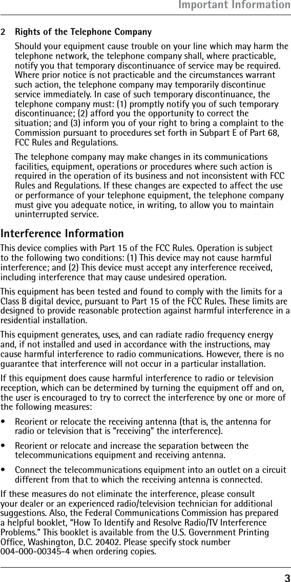 3Important Information2  Rights of the Telephone Company   Should your equipment cause trouble on your line which may harm the telephone network, the telephone company shall, where practicable, notify you that temporary discontinuance of service may be required. Where prior notice is not practicable and the circumstances warrant such action, the telephone company may temporarily discontinue service immediately. In case of such temporary discontinuance, the telephone company must: (1) promptly notify you of such temporary discontinuance; (2) afford you the opportunity to correct the situation; and (3) inform you of your right to bring a complaint to the Commission pursuant to procedures set forth in Subpart E of Part 68, FCC Rules and Regulations.  The telephone company may make changes in its communications facilities, equipment, operations or procedures where such action is required in the operation of its business and not inconsistent with FCC Rules and Regulations. If these changes are expected to affect the use or performance of your telephone equipment, the telephone company must give you adequate notice, in writing, to allow you to maintain uninterrupted service.Interference InformationThis device complies with Part 15 of the FCC Rules. Operation is subject to the following two conditions: (1) This device may not cause harmful interference; and (2) This device must accept any interference received, including interference that may cause undesired operation.This equipment has been tested and found to comply with the limits for a Class B digital device, pursuant to Part 15 of the FCC Rules. These limits are designed to provide reasonable protection against harmful interference in a residential installation.This equipment generates, uses, and can radiate radio frequency energy and, if not installed and used in accordance with the instructions, may cause harmful interference to radio communications. However, there is no guarantee that interference will not occur in a particular installation.If this equipment does cause harmful interference to radio or television reception, which can be determined by turning the equipment off and on, the user is encouraged to try to correct the interference by one or more of the following measures:•  Reorient or relocate the receiving antenna (that is, the antenna for radio or television that is “receiving” the interference).•  Reorient or relocate and increase the separation between the telecommunications equipment and receiving antenna.•  Connect the telecommunications equipment into an outlet on a circuit different from that to which the receiving antenna is connected.If these measures do not eliminate the interference, please consult your dealer or an experienced radio/television technician for additional suggestions. Also, the Federal Communications Commission has prepared a helpful booklet, “How To Identify and Resolve Radio/TV Interference Problems.” This booklet is available from the U.S. Government Printing Ofﬁce, Washington, D.C. 20402. Please specify stock number  004-000-00345-4 when ordering copies.