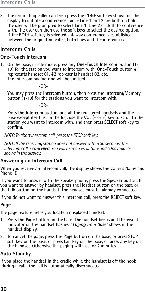 30 3.   The originating caller can then press the CONF soft key shown on the display to initiate a conference. Since Line 1 and 2 are both on hold, the user will be prompted to select Line 1, Line 2 or Both to conference with. The user can then use the soft keys to select the desired option. If the BOTH soft key is selected a 4-way conference is established between the originating caller, both lines and the intercom call.Intercom CallsOne-Touch Intercom1.   On the base, in idle mode, press any One-Touch Intercom button (1-10) for the station you want to intercom with. One-Touch button #1 represents handset 01, #2 represents handset 02, etc.  The Intercom paging ring will be emitted.      -OR-  You may press the Intercom button, then press the Intercom/Memory button (1-10) for the stations you want to intercom with.     -OR- Press the Intercom button, and all the registered handsets and the base except itself list in the log, use the VOL (- or +) key to scroll to the station you want to intercom with, and then press SELECT soft key to conﬁrm. NOTE: To abort intercom call, press the STOP soft key.NOTE: If the receiving station does not answer within 30 seconds, the intercom call is cancelled. You will hear an error tone and “Unavailable” shows in the display.Answering an Intercom CallWhen you receive an Intercom call, the display shows the Caller’s Name and Phone ID. If you want to answer with the speakerphone, press the Speaker button. If you want to answer by headset, press the Headset button on the base or the Talk button on the handset. The headset must be already connected. If you do not want to answer this intercom call, press the REJECT soft key.PageThe page feature helps you locate a misplaced handset. 1. Press the Page button on the base. The handset beeps and the Visual Indicator on the handset ﬂashes. “Paging from Base” shows in the handset display.2.  To cancel the page, press the Page button on the base, or press STOP soft key on the base, or press Exit key on the base, or press any key on the handset. Otherwise the paging will last for 2 minutes.Auto StandbyIf you place the handset in the cradle while the handset is off the hook (during a call), the call is automatically disconnected. Intercom Calls