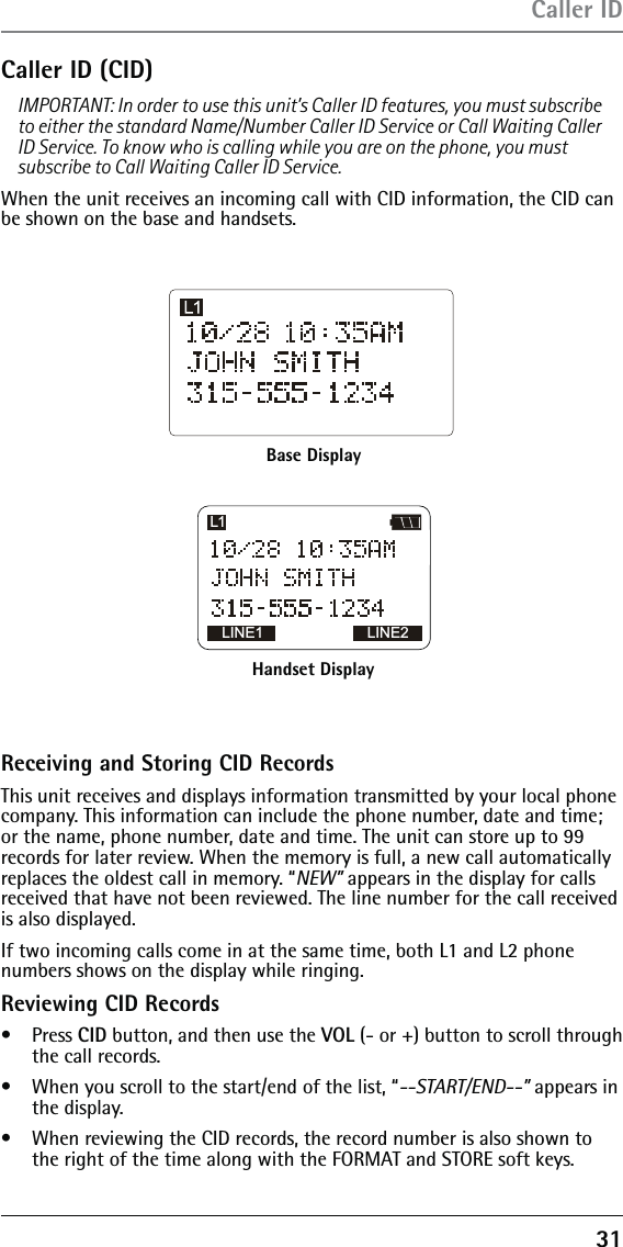 31Caller ID (CID) IMPORTANT: In order to use this unit’s Caller ID features, you must subscribe to either the standard Name/Number Caller ID Service or Call Waiting Caller ID Service. To know who is calling while you are on the phone, you must subscribe to Call Waiting Caller ID Service.When the unit receives an incoming call with CID information, the CID can be shown on the base and handsets.Caller IDBase DisplayHandset DisplayLINE1 LINE2L1Receiving and Storing CID RecordsThis unit receives and displays information transmitted by your local phone company. This information can include the phone number, date and time; or the name, phone number, date and time. The unit can store up to 99 records for later review. When the memory is full, a new call automatically replaces the oldest call in memory. “NEW” appears in the display for calls received that have not been reviewed. The line number for the call received is also displayed.If two incoming calls come in at the same time, both L1 and L2 phone numbers shows on the display while ringing. Reviewing CID Records•   Press CID button, and then use the VOL (- or +) button to scroll through the call records.•   When you scroll to the start/end of the list, “--START/END--” appears in the display.•   When reviewing the CID records, the record number is also shown to the right of the time along with the FORMAT and STORE soft keys.